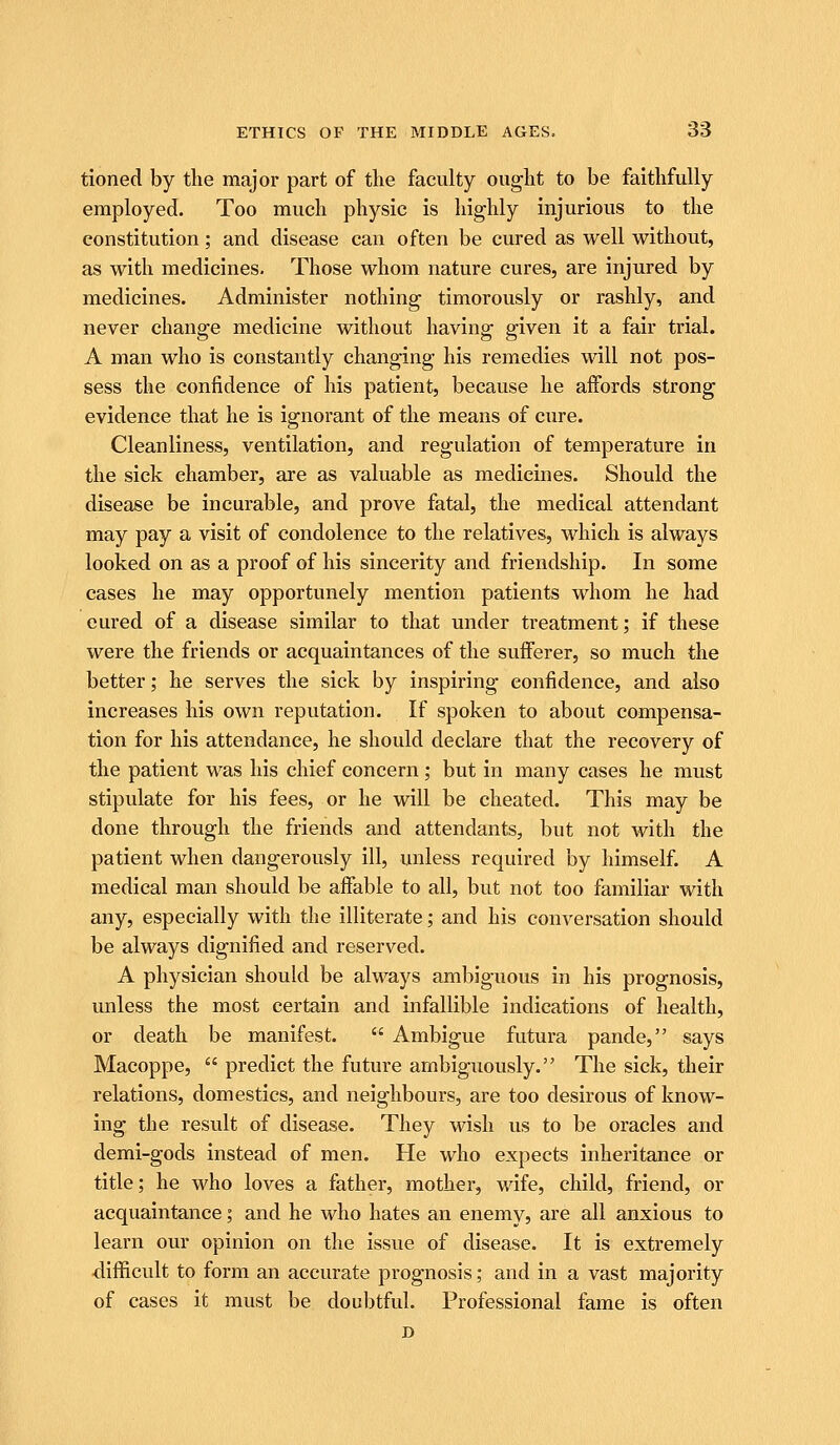 tloned by tlie major part of the faculty ought to be faithfully employed. Too much physic is highly injurious to the constitution; and disease can often be cured as well without, as with medicines. Those whom nature cures, are injured by medicines. Administer nothing timorously or rashly, and never change medicine without having given it a fair trial. A man who is constantly changing his remedies will not pos- sess the confidence of his patient, because he affords strong evidence that he is ignorant of the means of cure. Cleanliness, ventilation, and regulation of temperature in the sick chamber, are as valuable as medicines. Should the disease be incurable, and prove fatal, the medical attendant may pay a visit of condolence to the relatives, which is always looked on as a proof of his sincerity and friendship. In some cases he may opportunely mention patients whom he had cured of a disease similar to that under treatment; if these were the friends or acquaintances of the sufferer, so much the better; he serves the sick by inspiring confidence, and also increases his own reputation. If spoken to about compensa- tion for his attendance, he should declare that the recovery of the patient was his chief concern ; but in many cases he must stipulate for his fees, or he will be cheated. This may be done through the friends and attendants, but not with the patient when dangerously ill, unless required by himself. A medical man should be affable to all, but not too familiar with any, especially with the illiterate; and his conversation should be always dignified and reserved. A physician should be always ambiguous in his prognosis, unless the most certain and infallible indications of health, or death be manifest.  Ambigue futura pande, says Macoppe,  predict the future ambiguously. The sick, their relations, domestics, and neighbours, are too desirous of know- ing the result of disease. They wish us to be oracles and demi-gods instead of men. He who expects inheritance or title; he who loves a father, mother, wife, child, friend, or acquaintance; and he who hates an enemy, are all anxious to learn our opinion on the issue of disease. It is extremely difficult to form an accurate prognosis; and in a vast majority of cases it must be doubtful. Professional fame is often
