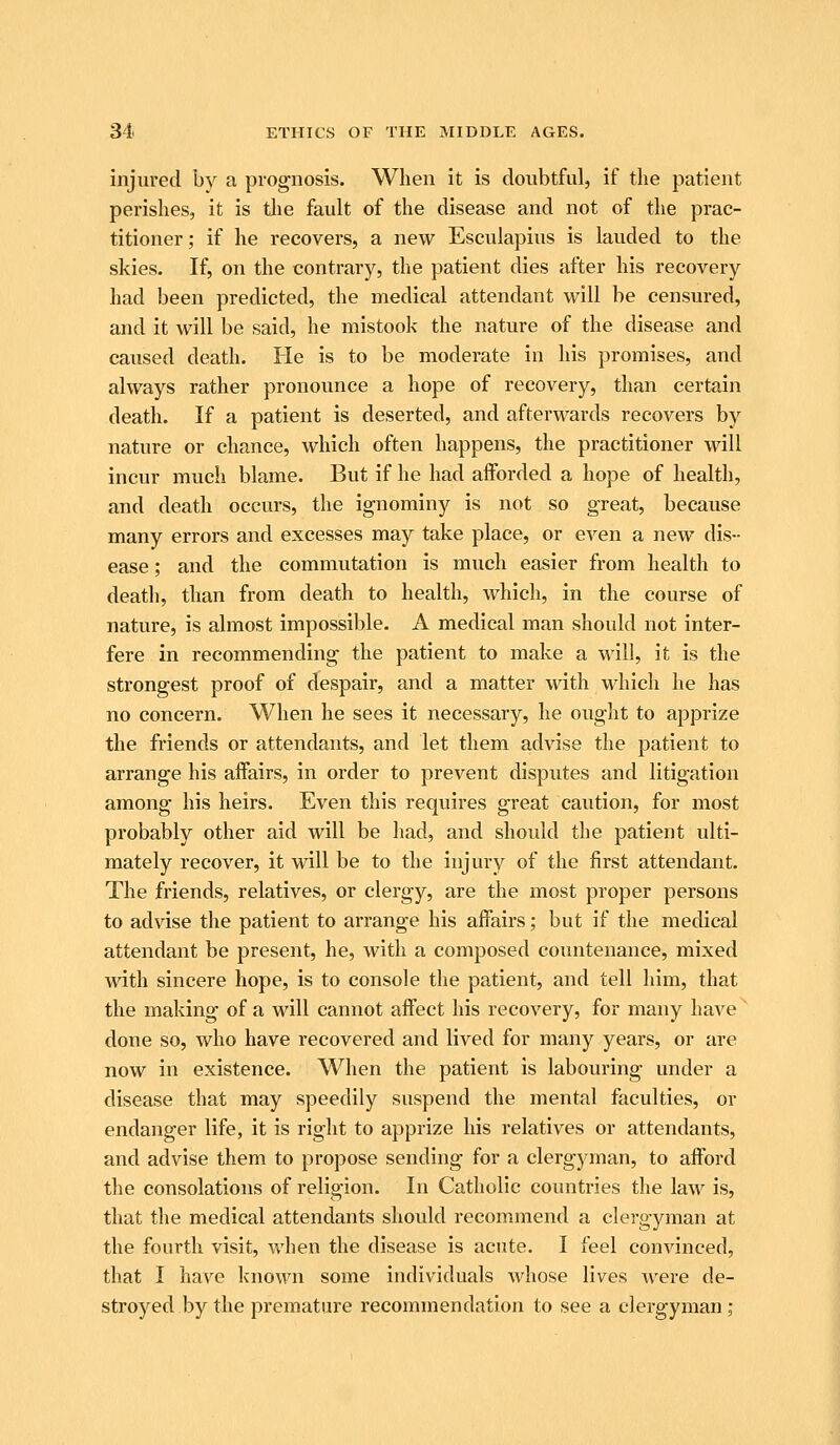 injured bv a prognosis. When it is doubtful, if tlie patient perishes, it is tlie fault of the disease and not of the prac- titioner; if he recovers, a new Esculapius is lauded to the skies. If, on the contrary, the patient dies after his recovery had been predicted, the medical attendant will be censured, and it will be said, he mistook the nature of the disease and caused death. He is to be moderate in his promises, and always rather pronounce a hope of recovery, than certain death. If a patient is deserted, and afterwards recovers by nature or chance, which often happens, the practitioner will incur much blame. But if he had afforded a hope of health, and death occurs, the ignominy is not so great, because many errors and excesses may take place, or even a new dis- ease ; and the commutation is much easier from health to death, than from death to health, which, in the course of nature, is almost impossible. A medical man should not inter- fere in recommending the patient to make a will, it is the strongest proof of despair, and a matter with which he has no concern. When he sees it necessary, he ought to apprize the friends or attendants, and let them advise the patient to arrange his affairs, in order to prevent disputes and litigation among his heirs. Even this requires great caution, for most probably other aid will be had, and should the patient ulti- mately recover, it will be to the injury of the first attendant. The friends, relatives, or clergy, are the most proper persons to advise the patient to arrange his affairs; but if the medical attendant be present, he, with a composed countenance, mixed with sincere hope, is to console the patient, and tell him, that the making of a will cannot affect his recovery, for many have done so, who have recovered and lived for many years, or are now in existence. When the patient is labouring under a disease that may speedily suspend the mental faculties, or endanger life, it is right to apprize his relatives or attendants, and advise them to propose sending for a clergyman, to afford the consolations of religion. In Catholic countries the law is, that the medical attendants should recommend a clergyman at the fourth visit, when the disease is acute. I feel convinced, that I ha\^e known some individuals whose lives were de- stroyed by the premature recommendation to see a clergyman;