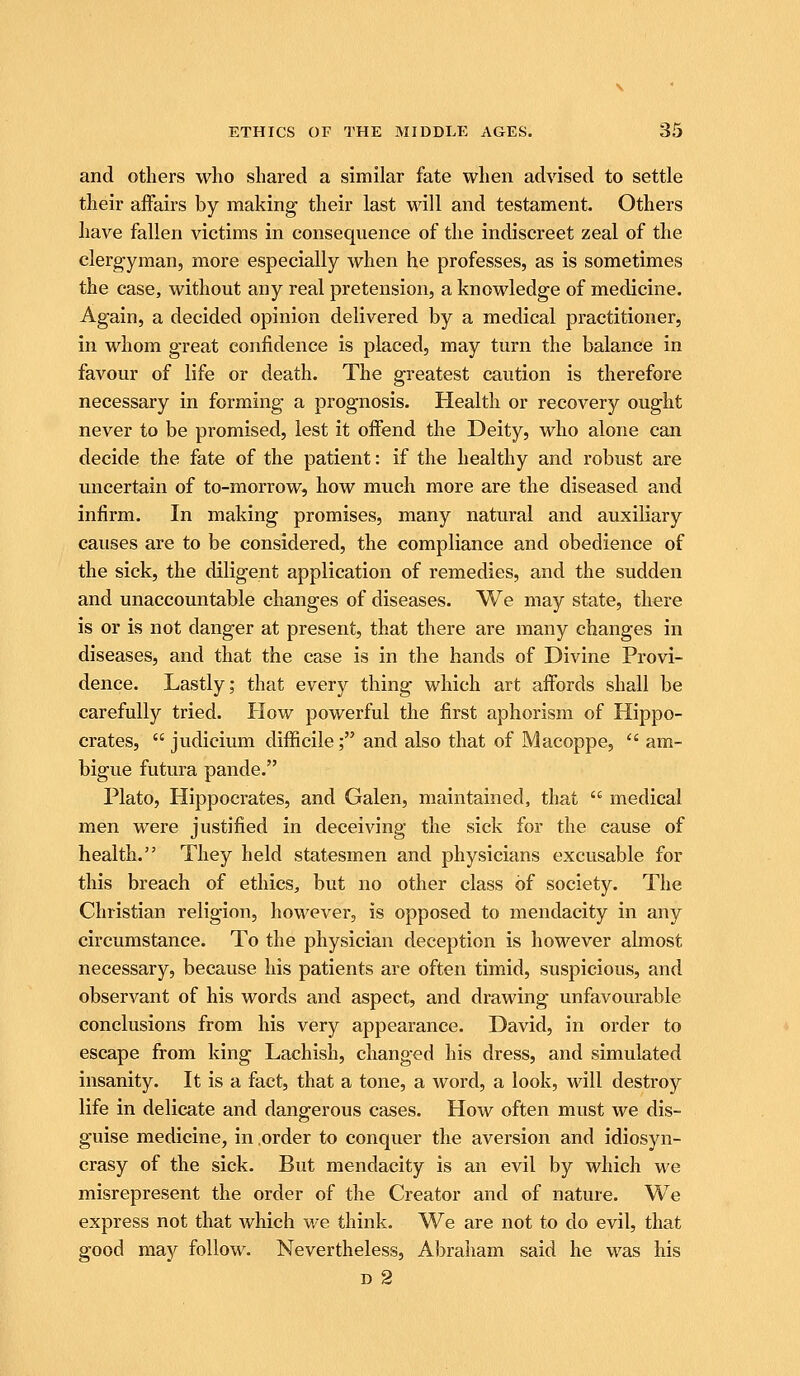 and others who shared a similar fate when advised to settle their affairs by making their last will and testament. Others have fallen victims in consequence of the indiscreet zeal of the clergyman, more especially when he professes, as is sometimes the case, without any real pretension, a knowledge of medicine. Again, a decided opinion delivered by a medical practitioner, in whom great confidence is placed, may turn the balance in favour of life or death. The greatest caution is therefore necessary in forming a prognosis. Health or recovery ought never to be promised, lest it offend the Deity, who alone can decide the fate of the patient: if the healthy and robust are uncertain of to-morrow, how much more are the diseased and infirm. In making promises, many natural and auxiliary causes are to be considered, the compliance and obedience of the sick, the diligent application of remedies, and the sudden and unaccountable changes of diseases. We may state, there is or is not danger at present, that there are many changes in diseases, and that the case is in the hands of Divine Provi- dence. Lastly; that every thing which art affords shall be carefully tried. How powerful the first aphorism of Hippo- crates,  judicium diflScile; and also that of Macoppe,  am- bigue futura pande. Plato, Hippocrates, and Galen, maintained, that  medical men were justified in deceiving the sick for the cause of health. They held statesmen and physicians excusable for this breach of ethics, but no other class of society. The Christian religion, however, is opposed to mendacity in any circumstance. To the physician deception is however almost necessary, because his patients are often timid, suspicious, and observant of his words and aspect, and drawing unfavourable conclusions from his very appearance. David, in order to escape from king Lachish, changed his dress, and simulated insanity. It is a fact, that a tone, a word, a look, will destroy life in delicate and dangerous cases. How often must we dis- guise medicine, in order to conquer the aversion and idiosyn- crasy of the sick. But mendacity is an evil by which we misrepresent the order of the Creator and of nature. We express not that which we think. We are not to do evil, that good majr follow. Nevertheless, Abraham said he was his D 2