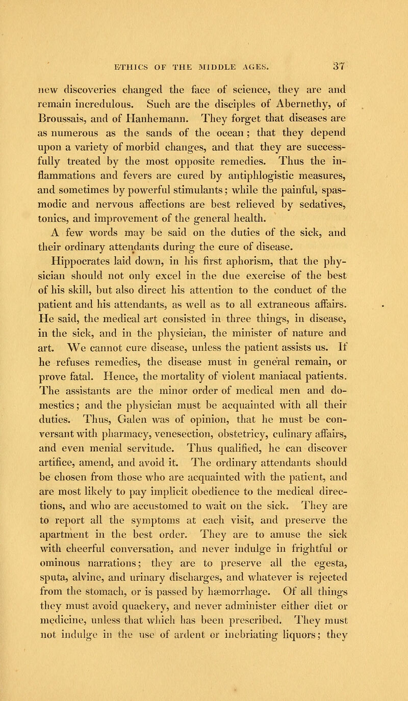 new discoveries changed the face of science, they are and remain incrednlous. Such are the disciples of Abernethy, of Broussais, and of Hanhemann. They forget that diseases are as numerous as the sands of the ocean; that they depend upon a variety of morbid changes, and that they are success- fully treated by the most opposite remedies. Thus the in- flammations and fevers are cured by antiphlogistic measures, and sometimes by powerful stimulants; while the painful, spas- modic and nervous affections are best relieved by sedatives, tonics, and improvement of the general health. A few words may be said on the duties of the sick, and their ordinary attendants during the cure of disease. Hippocrates laid down, in his first aphorism, that the phy- sician should not only excel in the due exercise of the best of his skill, but also direct his attention to the conduct of the patient and his attendants, as well as to all extraneous aifairs. He said, the medical art consisted in three things, in disease, in the sick, and in the physician, the minister of nature and art. We cannot cure disease, unless the patient assists us. If he refuses remedies, the disease must in general remain, or prove fatal. Hence, the mortality of violent maniacal patients. The assistants are the minor order of medical men and do- mestics ; and the physician must be acquainted with all their duties. Thus, Galen was of opinion, that he must be con- versant with pharmacy, venesection, obstetricy, culinary affairs, and even menial servitude. Thus qualified, he can discover artifice, amend, and avoid it. The ordinary attendants should be chosen from those who are acquainted with the patient, and are most likely to pay implicit obedience to the medical direc- tions, and who are accustomed to wait on the sick. They are to report all the symptoms at each visit, and preserve the apartment in the best order. They are to amuse the sick with cheerful conversation, and never indulge in frightful or ominous narrations; they are to preserve all the egesta, sputa, alvine, and urinary discharges, and whatever is rejected from the stomach, or is passed by ha3morrhage. Of all things they must avoid quackery, and never administer either diet or medicine, unless that which has been prescribed. They must not indulge in the use of ardent or inebriating liquors; they