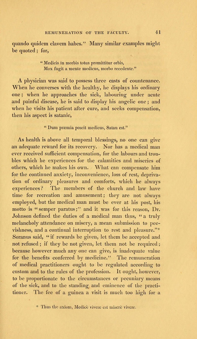 quando quidem clavem habes. Many similar examples miglit be quoted; for,  Medicis in niorbis totus promittitur orbis, Mox fugit a mente medicus, morbo recedente; A physician was said to possess tliree casts of countenance. When he converses with the healthy, he displays his ordinary one; when he approaches the sick, labouring under acute and painful disease, he is said to display his angelic one; and when he visits his patient after cure, and seeks compensation, then his aspect is satanic,  Dum pi'Eemia poscit medicus, Satan est. As health is above all temporal blessings, no one can give an adequate reward for its recovery. Nor has a medical man ever received sufficient compensation, for the labours and trou- bles which he experiences for the calamities and miseries of others, which he makes his own. What can compensate him for the continued anxiety, inconvenience, loss of rest, depriva- tion of ordinary pleasures and comforts, which he always experiences? The members of the church and law have time for recreation and amusement; they are not always employed, but the medical man must be ever at his post, his motto is semper paratus; and it was for this reason. Dr. Johnson defined the duties of a medical man thus,  a truly melancholy attendance on misery, a mean submission to pee- vishness, and a continual interruption to rest and pleasure.* Soranus said,  if rewards be given, let them be accepted and not refused ; if they be not given, let them not be required; because however much any one can give, is inadequate value for the benefits conferred by medicine. The remuneration of medical practitioners ought to be regulated according to custom and to the rules of the profession. It ought, however, to be proportionate to the circumstances or pecuniary means of the sick, and to the standing and eminence of the practi- tioner. The fee of a guinea a visit is much too high for a * Thus the axiom, Medice viveie est misere vivere.