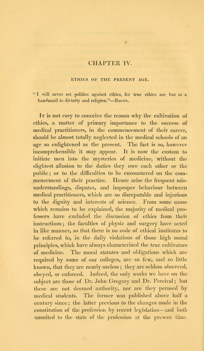 ETHICS OF THE PRESENT AGE,  I will never set politics against ethics, for true ethics are J)ut as a lianrlmaid to divinity and religion.-—Bacon. It is not easy to conceive the reason why the cultivation of ethics, a matter of primary importance to the success of medical practitioners, in the commencement of their career, should be almost totally neglected in the medical schools of an age so enlightened as the present. The fact is so, however incomprehensible it may appear. It is now the custom to initiate men into the mysteries of medicine, without the slightest allusion to the duties they owe each other or the public; or to the difficulties to be encountered on the com- mencement of their practice. Hence arise the frequent mis- understandings, disputes, and improper behaviour between medical practitioners, which are so disreputable and injurious to the dignity and interests of science. From some cause which remains to be explained, the majority of medical pro- fessors have excluded the discussion of ethics from their instructions; the faculties of physic and surgery have acted in like manner, so that there is no code of ethical institutes to be referred to, in the daily violations of those high moral principles, which have always characterized the true cultivators of medicine. The moral statutes and obligations which are required by some of our colleges, are so few, and so little known, that they are nearly useless; they are seldom observed, obeyed, or enforced. Indeed, the only works we have on the subject are those of Dr. John Gregory and Dr. Percival; but these are not deemed authority, nor are they perused by medical students. The former was published above half a century since; the latter previous to the changes made in the constitution of the profession by recent legislation—and both unsuited to the state of the profession at the present time.