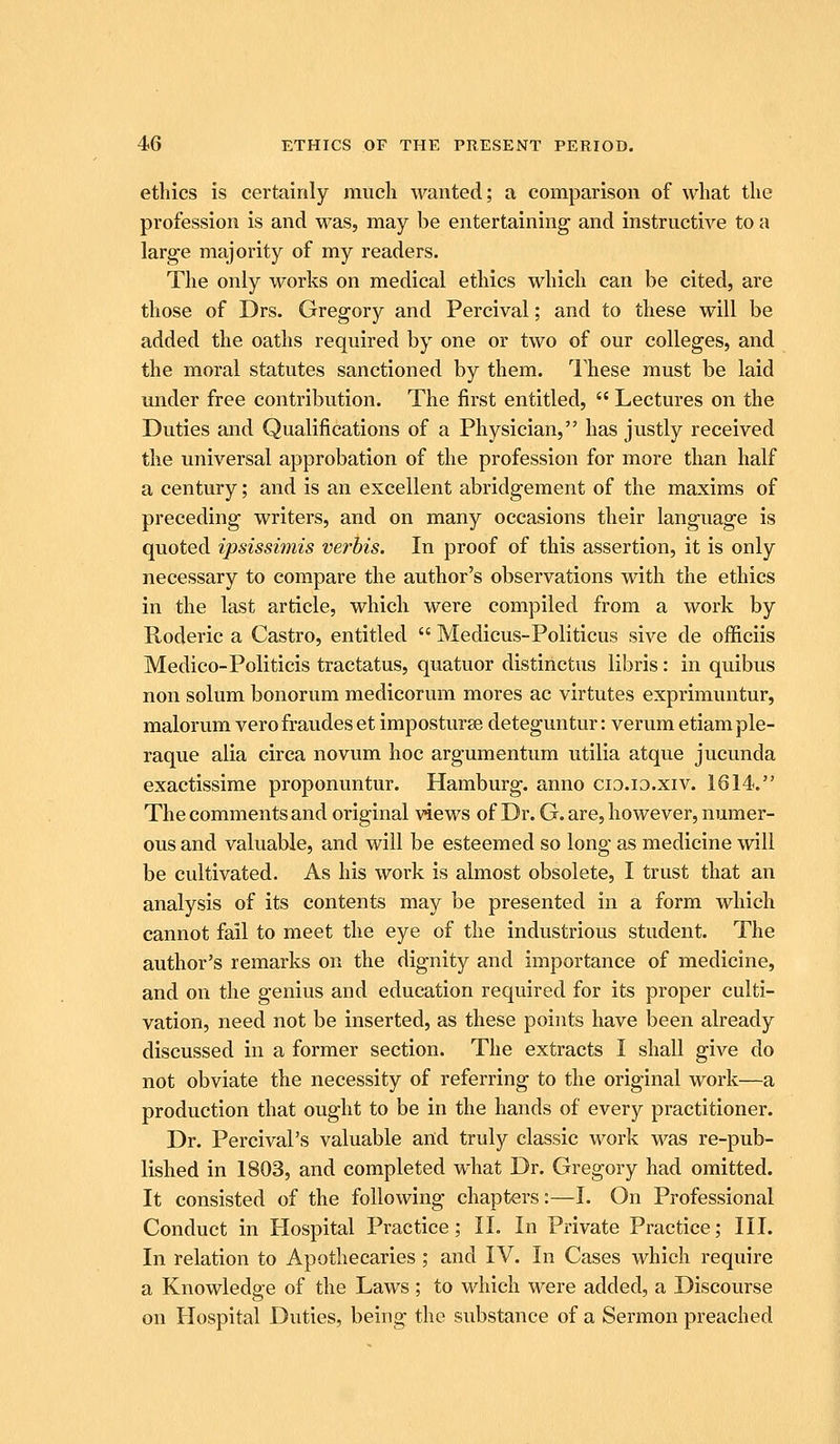 ethics is certainly miicli wanted; a comparison of what the profession is and was, may be entertaining and instructive to a large majority of my readers. The only works on medical ethics which can be cited, are those of Drs. Gregory and Percival; and to these will be added the oaths required by one or two of our colleges, and the moral statutes sanctioned by them. I'hese must be laid under free contribution. The first entitled,  Lectures on the Duties and Qualifications of a Physician, has justly received the universal approbation of the profession for more than half a century; and is an excellent abridgement of the maxims of preceding writers, and on many occasions their language is quoted ipsissimis verbis. In proof of this assertion, it is only necessary to compare the author's observations with the ethics in the last article, which were compiled from a work by Roderic a Castro, entitled  Medicus-Politicus sive de officiis Medico-Politicis tractatus, quatuor distinctus libris: in quibus non solum bonorum medicorum mores ac virtutes exprimuntur, malorum vero fraudes et imposturse deteguntur: verum etiam ple- raque alia circa novum hoc argumentum utilia atque jucunda exactissime proponuntur. Hamburg, anno cio.i3.xiv. 1614. The comments and original views of Dr. G. are, however, numer- ous and valuable, and will be esteemed so long as medicine will be cultivated. As his work is almost obsolete, I trust that an analysis of its contents may be presented in a form which cannot fail to meet the eye of the industrious student. The author's remarks on the dignity and importance of medicine, and on the genius and education required for its proper culti- vation, need not be inserted, as these points have been already discussed in a former section. The extracts I shall give do not obviate the necessity of referring to the original work—a production that ought to be in the hands of every practitioner. Dr. Percival's valuable and truly classic work was re-pub- lished in 1803, and completed what Dr. Gregory had omitted. It consisted of the following chapters:—I. On Professional Conduct in Hospital Practice; II. In Private Practice; III. In relation to Apothecaries ; and IV. In Cases which require a Knowledge of the Laws ; to which were added, a Discourse on Hospital Duties, being the substance of a Sermon preached