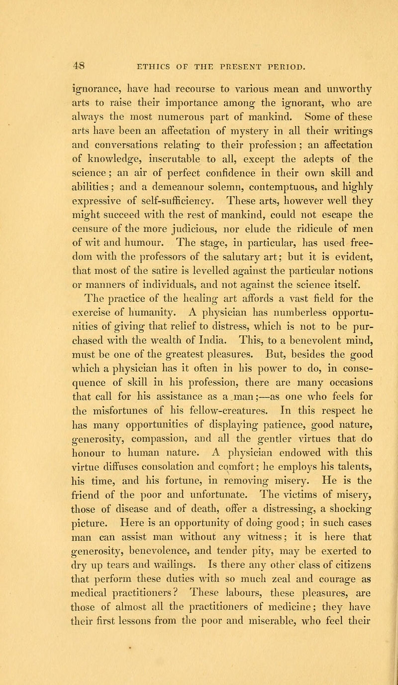 ignorance, liave had recourse to various mean and unworthy arts to raise their importance among the ignorant, who are always the most numerous part of mankind. Some of these arts have been an aifectation of mystery in all their writings and conversations relating to their profession; an aifectation of knowledge, inscrutable to all, except the adepts of the science; an air of perfect confidence in their own skill and abilities; and a demeanour solemn, contemptuous, and highly expressive of self-sufficiency. These arts, however well they might succeed with the rest of mankind, could not escape the censure of the more judicious, nor elude the ridicule of men of wit and humour. The stage, in particular, has used free- dom with the professors of the salutary art; but it is evident, that most of the satire is levelled against the particular notions or manners of individuals, and not against the science itself. The practice of the healing art affords a vast field for the exercise of humanity. A physician has numberless opportu- nities of giving that relief to distress, which is not to be pur- chased with the wealth of India. This, to a benevolent mind, must be one of the greatest pleasures. But, besides the good which a physician has it often in his power to do, in conse- quence of skill in his profession, there are many occasions that caU for his assistance as a man;—as one who feels for the misfortunes of his fellow-creatures. In this respect he has many opportunities of displaying patience, good nature, generosity, compassion, and all the gentler virtues that do honour to human nature. A physician endowed with this virtue diffuses consolation and comfort; he employs his talents, his time, and his fortune, in removing misery. He is the friend of the poor and unfortunate. The victims of misery, those of disease and of death, offer a distressing, a shocking picture. Here is an opportunity of doing good; in such cases man can assist man without any witness; it is here that generosity, benevolence, and tender pity, may be exerted to dry up tears and wailings. Is there any other class of citizens that perform these duties with so much zeal and courage as medical practitioners? These labours, these pleasures, are those of almost all the practitioners of medicine; they have their first lessons from the poor and miserable, who feel their