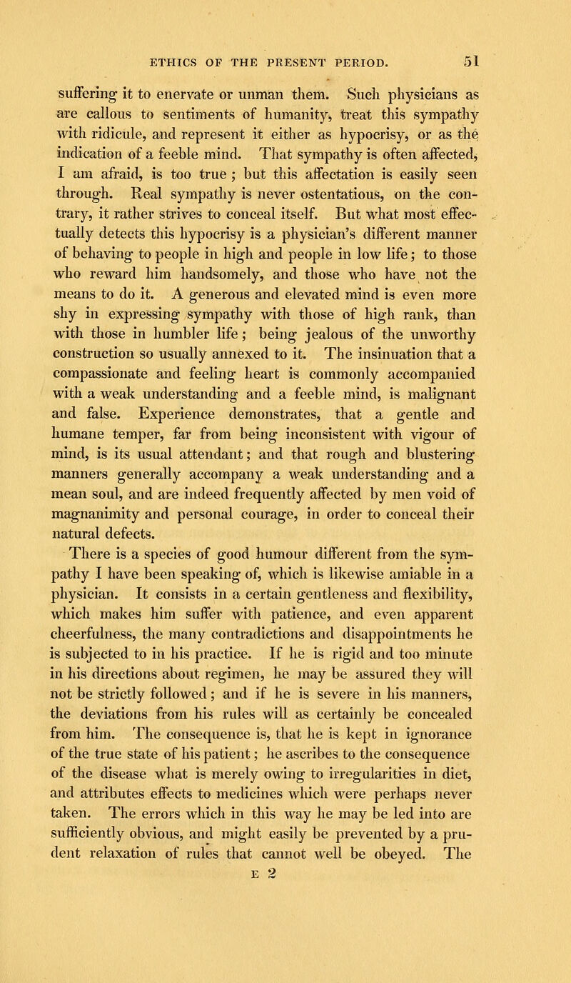 suiFering it to enervate or unman them. Siieli physicians as are callous to sentiments of humanity, treat this sympathy with ridicule, and represent it either as hypocrisy, or as the indication of a feeble mind. That sympathy is often affected, I am afraid, is too true ; but this affectation is easily seen through. Real sympathy is never ostentatious, on the con- trary, it rather strives to conceal itself. But what most effec- tually detects this hypocrisy is a physician's different manner of behaving to people in high and people in low life; to those who reward him handsomely, and those who have not the means to do it. A generous and elevated mind is even more shy in expressing sympathy with those of high rank, than with those in humbler life; being jealous of the unworthy construction so usually annexed to it. The insinuation that a compassionate and feeling heart is commonly accompanied with a weak understanding and a feeble mind, is malignant and false. Experience demonstrates, that a gentle and humane temper, far from being inconsistent with vigour of mind, is its usual attendant; and that rough and blustering manners generally accompany a weak understanding and a mean soul, and are indeed frequently affected by men void of magnanimity and personal courage, in order to conceal their natural defects. There is a species of good humour different from the sym- pathy I have been speaking of, which is likewise amiable in a physician. It consists in a certain gentleness and flexibility, which makes him suffer with patience, and even apparent cheerfulness, the many contradictions and disappointments he is subjected to in his practice. If he is rigid and too minute in his directions about regimen, he may be assured they will not be strictly followed; and if he is severe in his manners, the deviations from his rules will as certainly be concealed from him. The consequence is, that he is kept in ignorance of the true state of his patient; he ascribes to the consequence of the disease what is merely owing to irregularities in diet, and attributes effects to medicines which were perhaps never taken. The errors which in this way he may be led into are sufficiently obvious, and might easily be prevented by a pru- dent relaxation of rules that cannot well be obeyed. The E 2