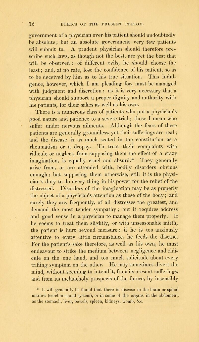 government of a physician over his patient should undoubtedly be absolute; but an absolute government very few patients will submit to. A prudent physician should therefore pre- scribe such laws, as though not the best, are yet the best that will be observed ; of different evils, he should choose the least; and, at no rate, lose the confidence of his patient, so as to be deceived by him as to his true situation. This indul- gence, however, which I am pleading for, must be managed with judgment and discretion; as it is very necessary that a physician should support a proper dignity and authority with his patients, for their sakes as well as his own. There is a numerous class of patients who put a physician's good nature and patience to a severe trial; those I mean who suffer under nervous ailments. Although the fears of these patients are generally groundless, yet their sufferings are real; and the disease is as much seated in the constitution as a rheumatism or a dropsy. To treat their complaints with ridicule or neglect, from supposing them the effect of a crazy imagination, is equally cruel and absurd.* They generally arise from, or are attended with, bodily disorders obvious enough; but supposing them otherwise, still it is the physi- cian's duty to do every thing in his power for the relief of the distressed. Disorders of the imagination may be as properly the object of a physician's attention as those of the body; and surely they are, frequently, of all distresses the greatest, and demand the most tender sympathy; but it requires address and good sense in a physician to manage them properly. If he seems to treat them slightly, or with unseasonable mirth, the patient is hurt beyond measure; if he is too anxiously attentive to every little circumstance, he feeds the disease. For the patient's sake therefore, as well as his own, he must endeavour to strike the medium between negligence and ridi- cule on the one hand, and too much solicitude about every trifling symptom on the other. He may sometimes divert the mind, without seeming to intend it, from its present sufferings, and from its melancholy prospects of the future, by insensibly * It will generally he found that there is disease in the brain or spinal marrow (cerehro-splnal system), or in some of the organs in the abdomen ; as the stomach, liver, bowels, spleen, kidneys, woml), &c.