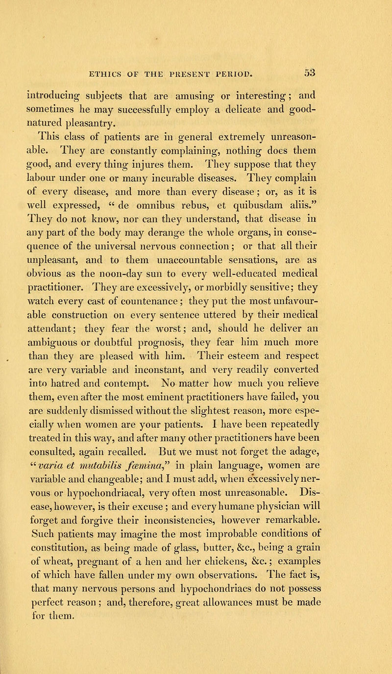 introducing subjects that are amusing or interesting; and sometimes he may successfully employ a delicate and good- natured pleasantry. This class of patients are in general extremely unreason- able. They are constantly complaining, nothing does them good, and every thing injures them. They suppose that they labour under one or many incurable diseases. They complain of every disease, and more than every disease; or, as it is well expressed,  de omnibus rebus, et quibusdam aliis. They do not know, nor can they understand, that disease in any part of the body may derange the whole organs, in conse- quence of the universal nervous connection; or that all their unpleasant, and to them unaccountable sensations, are as obvious as the noon-day sun to eveiy well-educated medical practitioner. They are excessively, or morbidly sensitive; they watch every cast of countenance; they put the most unfavour- able construction on every sentence uttered by their medical attendant; they fear the worst; and, should he deliver an ambiguous or doubtful prognosis, they fear him much more than they are pleased with him. Their esteem and respect are very variable and inconstant, and very readily converted into hatred and contempt. No matter how much you relieve them, even after the most eminent practitioners have failed, you are suddenly dismissed without the slightest reason, more espe- cially when women are your patients. I have been repeatedly treated in this way, and after many other practitioners have been consulted, again recalled. But we must not forget the adage, varia et mutabilis fcemina in plain language, women are variable and changeable; and I must add, when excessively ner- vous or hypochondriacal, very often most unreasonable. Dis- ease, however, is their excuse; and every humane physician will forget and forgive their inconsistencies, however remarkable. Such patients may imagine the most improbable conditions of constitution, as being made of glass, butter, &c., being a grain of wheat, pregnant of a hen and her chickens, &c.; examples of which have fallen under my own observations. The fact is, that many nervous persons and hypochondriacs do not possess perfect reason; and, therefore, great allowances must be made for them.