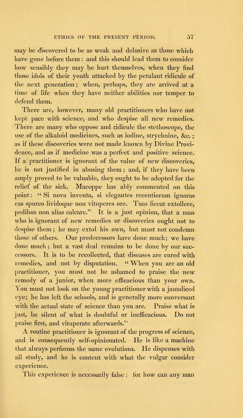 may be discovered to be as weak and delusive as those which have gone before them: and this should lead them to consider how sensibly they may be hurt themselves, when they find those idols of their youth attacked by the petulant ridicule of the next generation; when, perhaps, they are arrived at a time of life when they have neither abilities nor temper to defend them. There are, however, many old practitioners who have not kept pace with science, and who despise all new remedies. There are many who oppose and ridicule the stethoscope, the use of the alkaloid medicines, such as iodine, strychnine, &c.; as if these discoveries were not made known by Divine Provi- dence, and as if medicine was a perfect and positive science. If a practitioner is ignorant of the value of new discoveries, he is not justified in abusing them; and, if they have been amply proved to be valuable, they ought to be adopted for the relief of the sick. Macoppe has ably commented on this point:  Si nova inventa, si elegantes recentiorum ignoras eas spurco lividoque non vituperes ore. Tuas liceat extollere, pedibus non alias calcare. It is a just opinion, that a man who is ignorant of new remedies or discoveries ought not to despise them; he may extol his own, but must not condemn those of others. Our predecessors have done much; we have, done much; but a vast deal remains to be done by our suc- cessors. It is to be recollected, that diseases are cured with remedies, and not by disputation.  When you are an old practitioner, you must not be ashamed to praise the new remedy of a junior, when more efiicacious than your own. You must not look on the young practitioner with a jaundiced eye; he has left the schools, and is generally more conversant with the actual state of science than you are. Praise what is just, be silent of what is doubtful or inefficacious. Do not praise first, and vituperate afterwards. A routine practitioner is ignorant of the progress of science, and is consequently self-opinionated. He is like a machine that always performs the same evolutions. He dispenses with all study, and he is content with what the vulgar consider experience. This experience is necessarily false; for how can any man