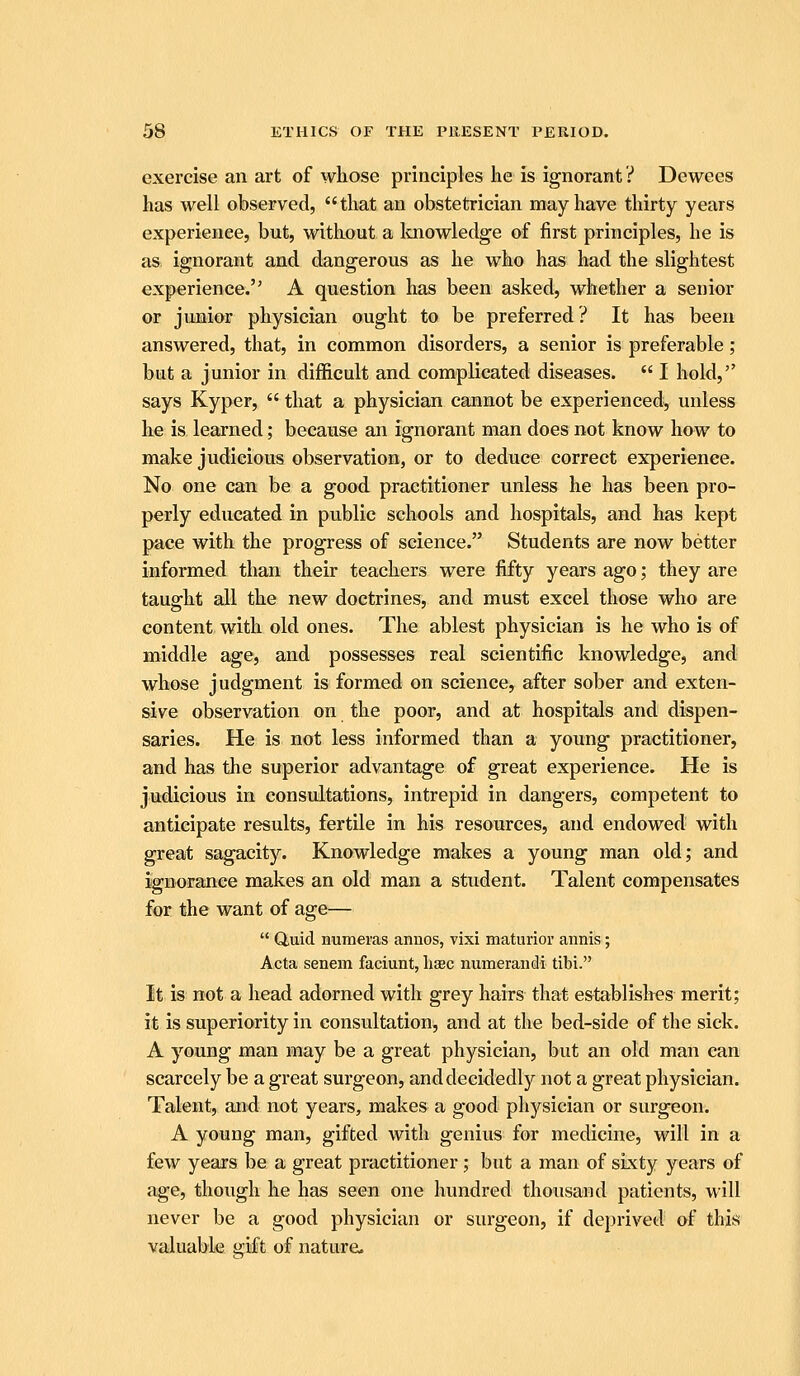 exercise an art of whose principles he is ignorant ? Dewees has well observed, that an obstetrician may have thirty years experience, but, without a Icnowledge of first principles, he is as ignorant and dangerous as he who has had the slightest experience. A question has been asked, whether a senior or junior physician ought to be preferred? It has been answered, that, in common disorders, a senior is preferable; but a junior in difficult and complicated diseases.  I hold, says Kyper,  that a physician cannot be experienced^ unless he is learned; because an ignorant man does not know how to make judicious observation, or to deduce correct experience. No one can be a good practitioner unless he has been pro- perly educated in public schools and hospitals, and has kept pace with the progress of science. Students are now better informed than their teachers were fifty years ago; they are taught all the new doctrines, and must excel those who are content with old ones. The ablest physician is he who is of middle age, and possesses real scientific knowledge, and whose judgment is formed on science, after sober and exten- sive observation on the poor, and at hospitals and dispen- saries. He is not less informed than a young practitioner, and has the superior advantage of great experience. He is judicious in consultations, intrepid in dangers, competent to anticipate results, fertile in his resources, and endowed with great sagacity. Knowledge makes a young man old; and ignorance makes an old man a student. Talent compensates for the want of age—  Quid numeras annos, vixi maturioi' annis; Acta senem faciunt, liaec numerandi tibi. It is not a head adorned with grey hairs that establishes merit; it is superiority in consultation, and at the bed-side of the sick. A young man may be a great physician, but an old man can scarcely be a great surgeon, and decidedly not a great physician. Talent, and not years, makes a good physician or surgeon. A young man, gifted with genius; for medicine, will in a few years be a great practitioner; but a man of sixty years of age, though he has seen one hundred thousand patients, will never be a good physician or surgeon, if deprived of this valuable gift of nature.