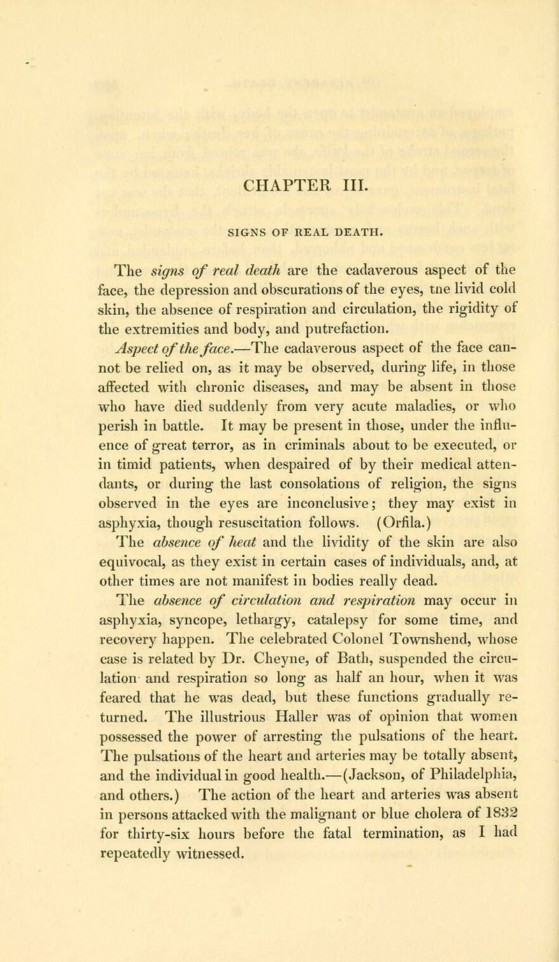 SIGNS OF REAL DEATH. The signs of real death are the cadaverous aspect of the face, the depression and obscurations of the eyes, tne livid cold skin, the absence of respiration and circulation, the rigidity of the extremities and body, and putrefaction. Aspect of the face.—The cadaverous aspect of the face can- not be relied on, as it may be observed, during life, in those affected with chronic diseases, and may be absent in those who have died suddenly from very acute maladies, or who perish in battle. It may be present in those, under the influ- ence of great terror, as in criminals about to be executed, or in timid patients, when despaired of by their medical atten- dants, or during the last consolations of religion, the signs observed in the eyes are inconclusive; they may exist in asphyxia, though resuscitation follows. (Orfila.) The absence of heat and the lividity of the skin are also equivocal, as they exist in certain cases of individuals, and, at other times are not manifest in bodies really dead. The absence of circulation and respiration may occur in asphyxia, syncope, lethargy, catalepsy for some time, and recovery happen. The celebrated Colonel Townshend, whose case is related by Dr. Cheyne, of Bath, suspended the circu- lation and respiration so long as half an hour, when it was feared that he was dead, but these functions gradually re- turned. The illustrious Haller was of opinion that women possessed the power of arresting the pulsations of the heart. The pulsations of the heart and arteries may be totally absent, and the individual in good health.—(Jackson, of Philadelphia, and others.) The action of the heart and arteries was absent in persons attacked with the malignant or blue cholera of 1882 for thirty-six hours before the fatal termination, as I had repeatedly witnessed.