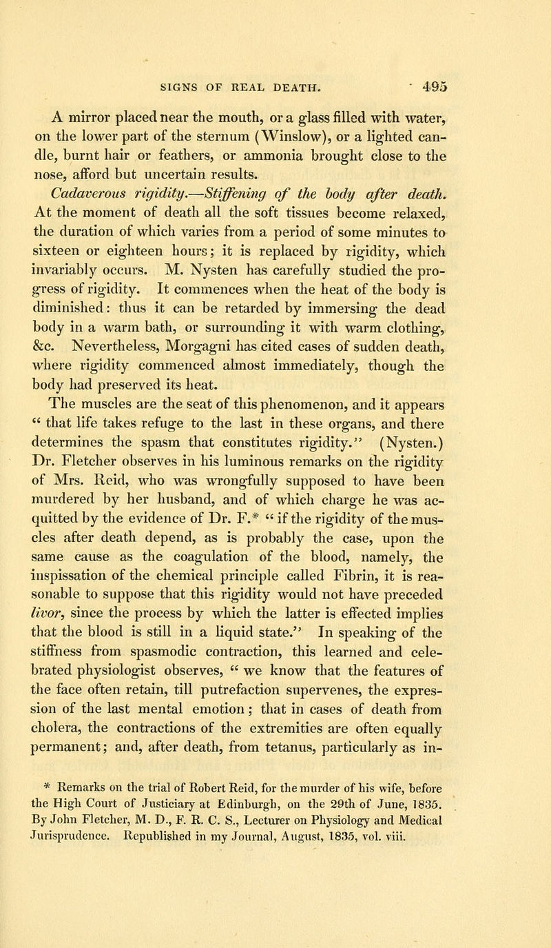 A mirror placed near the mouth, or a glass filled with water, on the lower part of the sternum (Winslow), or a lighted can- dle, burnt hair or feathers, or ammonia brought close to the nose, afford but uncertain results. Cadaverous rigidity.—Stiffening of the body after death. At the moment of death all the soft tissues become relaxed, the duration of which varies from a period of some minutes to sixteen or eighteen hours; it is replaced by rigidity, which invariably occurs. M. Nysten has carefully studied the pro- gress of rigidity. It commences when the heat of the body is diminished: thus it can be retarded by immersing the dead body in a warm bath, or surrounding it with warm clothing, &c. Nevertheless, Morgagni has cited cases of sudden death, where rigidity commenced almost immediately, though the body had preserved its heat. The muscles are the seat of this phenomenon, and it appeal's that life takes refuge to the last in these organs, and there determines the spasm that constitutes rigidity. (Nysten.) Dr. Fletcher observes in his luminous remarks on the rigidity of Mrs. Reid, who was wrongfully supposed to have been murdered by her husband, and of which charge he was ac- quitted by the evidence of Dr. F.* if the rigidity of the mus- cles after death depend, as is probably the case, upon the same cause as the coagulation of the blood, namely, the inspissation of the chemical principle called Fibrin, it is rea- sonable to suppose that this rigidity would not have preceded livor, since the process by which the latter is effected implies that the blood is still in a liquid state. In speaking of the stiffness from spasmodic contraction, this learned and cele- brated physiologist observes, we know that the features of the face often retain, till putrefaction supervenes, the expres- sion of the last mental emotion; that in cases of death from cholera, the contractions of the extremities are often equally permanent; and, after death, from tetanus, particularly as in- * Remarks on the trial of Robert Reid, for the murder of his wife, before the High Court of Justiciary at Edinburgh, on the 29th of June, 1835. By John Fletcher, M. D., F. R. C. S., Lecturer on Physiology and Medical Jurisprudence. Republished in my Journal, August, 1835, vol. viii.