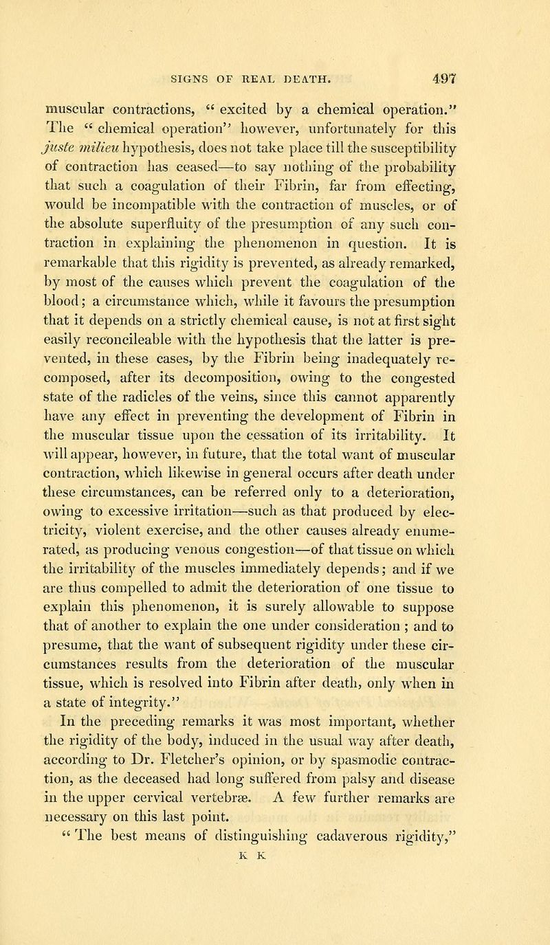 muscular contractions,  excited by a chemical operation. The  chemical operation however, unfortunately for this juste milieu hypothesis, does not take place till the susceptibility of contraction has ceased—to say nothing of the probability that such a coagulation of their Fibrin, far from effecting, would be incompatible with the contraction of muscles, or of the absolute superfluity of the presumption of any such con- traction in explaining the phenomenon in question. It is remarkable that this rigidity is prevented, as already remarked, by most of the causes which prevent the coagulation of the blood; a circumstance which, while it favours the presumption that it depends on a strictly chemical cause, is not at first sight easily reconcileable with the hypothesis that the latter is pre- vented, in these cases, by the Fibrin being inadequately rc- composed, after its decomposition, owing to the congested state of the radicles of the veins, since this cannot apparently have any effect in preventing the development of Fibrin in the muscular tissue upon the cessation of its irritability. It will appear, however, in future, that the total want of muscular contraction, which likewise in general occurs after death under these circumstances, can be referred only to a deterioration, owing to excessive irritation—such as that produced by elec- tricity, violent exercise, and the other causes already enume- rated, as producing venous congestion—of that tissue on which the irritability of the muscles immediately depends; and if we are thus compelled to admit the deterioration of one tissue to explain this phenomenon, it is surely allowable to suppose that of another to explain the one under consideration ; and to presume, that the want of subsequent rigidity under these cir- cumstances results from the deterioration of the muscular tissue, which is resolved into Fibrin after death, only when in a state of integrity. In the preceding remarks it was most important, whether the rigidity of the body, induced in the usual way after death, according to Dr. Fletcher's opinion, or by spasmodic contrac- tion, as the deceased had long suffered from palsy and disease in the upper cervical vertebrse. A few further remarks are necessary on this last point.  The best means of distinguishing cadaverous rigidity,