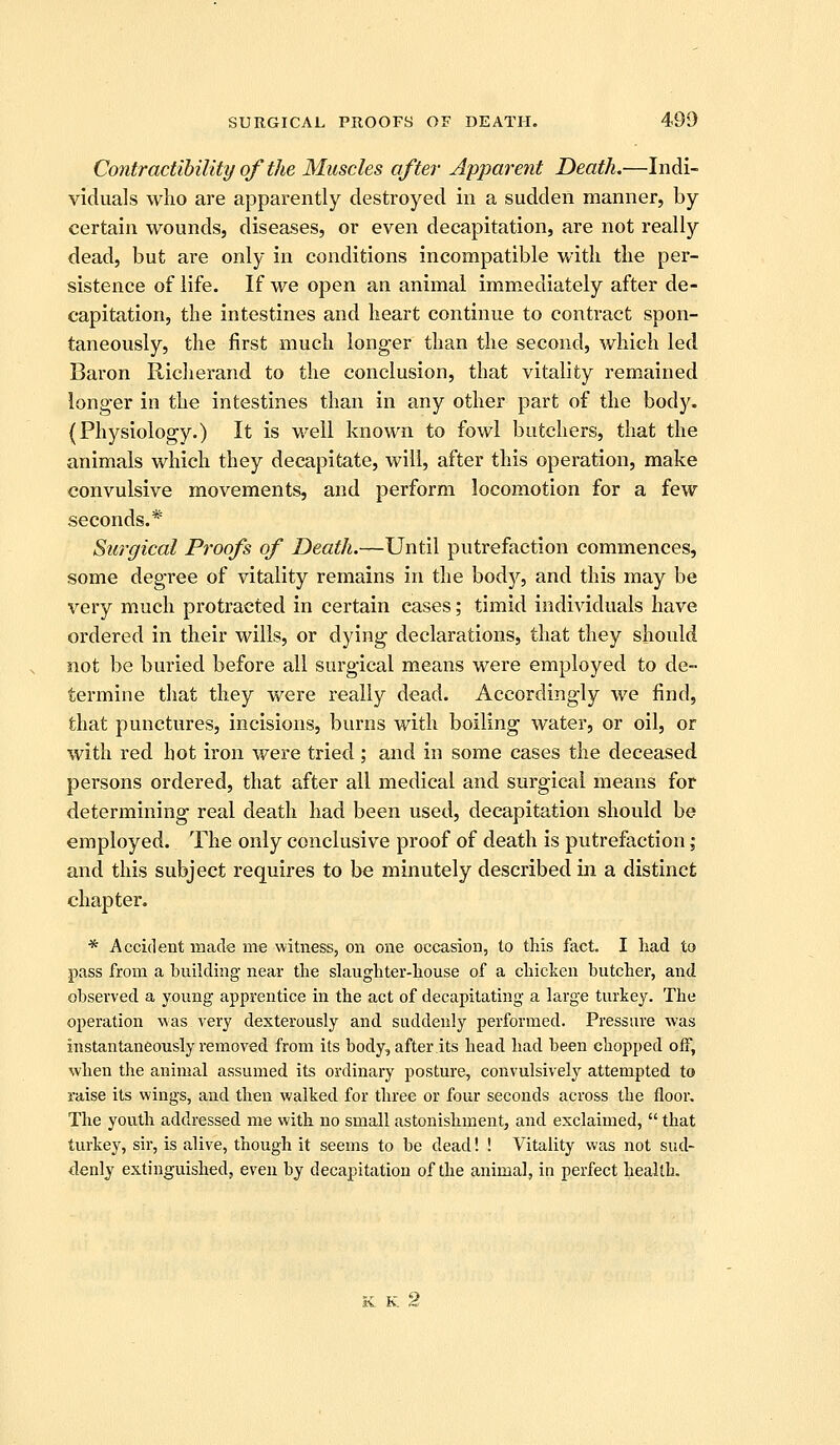Contractibility of the Muscles after Apparent Death.—Indi- viduals who are apparently destroyed in a sudden manner, by certain wounds, diseases, or even decapitation, are not really dead, but are only in conditions incompatible with the per- sistence of life. If we open an animal immediately after de- capitation, the intestines and heart continue to contract spon- taneously, the first much longer than the second, which led Baron Richerand to the conclusion, that vitality remained longer in the intestines than in any other part of the body. (Physiology.) It is well known to fowl butchers, that the animals which they decapitate, will, after this operation, make convulsive movements, and perform locomotion for a few seconds.* Surgical Proofs of Death.—Until putrefaction commences, some degree of vitality remains in the body, and this may be very much protracted in certain cases; timid individuals have ordered in their wills, or dying declarations, that they should not be buried before all surgical means were employed to de- termine that they were really dead. Accordingly we find, that punctures, incisions, burns with boiling water, or oil, or with red hot iron were tried ; and in some cases the deceased persons ordered, that after all medical and surgical means for determining real death had been used, decapitation should be employed. The only conclusive proof of death is putrefaction ; and this subject requires to be minutely described in a distinct chapter. * Accident made me witness, on one occasion, to this fact. I Lad to pass from a building near the slaughter-house of a chicken butcher, and observed a young apprentice in the act of decapitating a large turkey. The operation was very dexterously and. suddenly performed. Pressure was instantaneously removed from its body, after its head had been chopped off, when the animal assumed its ordinary posture, convulsively attempted to raise its wings, and then walked for three or four seconds across the floor. The youth addressed me with no small astonishment, and exclaimed,  that turkey, sir, is alive, though it seems to be dead! ! Vitality was not sud- denly extinguished, even by decapitation of the animal, in perfect health. K K 2