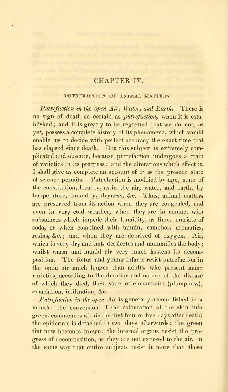PUTREFACTION OF ANIMAL MATTERS. Putrefaction in the open Air, Water, and Earth.—There is no sign of death so certain, as putrefaction, when it is esta- blished ; and it is greatly to be regretted that we do not, as yet, possess a complete history of its phenomena, which would enable us to decide with perfect accuracy the exact time that has elapsed since death. But this subject is extremely com- plicated and obscure, because putrefaction undergoes a train of varieties in its progress ; and the alterations which effect it I shall give as complete an account of it as the present state of science permits. Putrefaction is modified by age, state of tlie constitution, locality, as in the air, water, and earth, by temperature, humidity, dryness, &c. Thus, animal matters are preserved from its action when they are congealed, and even in very cold weather, when they are in contact with substances which impede their humidity, as lime, muriate of soda, or when combined with tannin, camphor, aromatics, resins, &c.; and when they are deprived of oxygen. Air, which is very dry and hot, dessicates and mummifies the body; whilst warm and humid air very much hastens its decom- position. The foetus and young infants resist putrefaction in the open air much longer than adults, who present many varieties, according to the duration and nature of the disease of which they died, their state of embonpoint (plumpness), emaciation, infiltration, &c. Putrefaction in the open Air is generally accomplished in a month: the conversion of the colouration of the skin into green, commences within the first four or five days after death; the epidermis is detached in two days afterwards; the green tint now becomes brown; the internal organs resist the pro- gress of decomposition, as they are not exposed to the air, in the same way that entire subjects resist it more than those