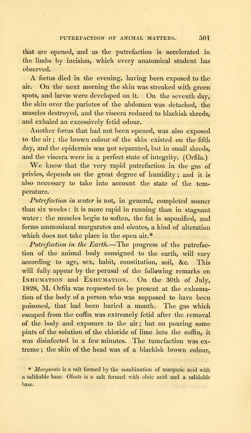 that are opened, and as the putrefaction is accelerated in the limbs by incision, which every anatomical student has observed. A foetus died in the evening, having been exposed to the air. On the next morning the skin was streaked with green spots, and larvae were developed on it. On the seventh day, the skin over the parietes of the abdomen was detached, the muscles destroyed, and the viscera reduced to blackish shreds, and exhaled an excessively fetid odour. Another foetus that had not been opened, was also exposed to the air; the brown colour of the skin existed on the fifth day, and the epidermis was uot separated, but in small shreds, and the viscera were in a perfect state of integrity. (Orfila.) We know that the very rapid putrefaction in the gas of privies, depends on the great degree of humidity; and it is also necessary to take into account the state of the tem- perature. Putrefaction in water is not, in general, completed sooner than six weeks : it is more rapid in running than in stagnant water: the muscles begin to soften, the fat is saponified, and forms ammoniacal margarates and oleates, a kind of alteration which does not take place in the open air.* Putrefaction in the Earth.—The progress of the putrefac- tion of the animal body consigned to the earth, will vary according to age, sex, habit, constitution, soil, &c. This will fully appear by the perusal of the following remarks on Inhumation and Exhumation. On the 30th of July, 1828, M. Orfila was requested to be present at the exhuma- tion of the body of a person who was supposed to have been poisoned, that had been buried a month. The gas which escaped from the coffin was extremely fetid after the removal of the body and exposure to the air; but on pouring some pints of the solution of the chloride of lime into the coffin, it vt^as disinfected in a few minutes. The tumefaction was ex- treme ; the skin of the head was of a blackish brown colour, * Margarate is a salt formed by the combination of margaric acid with a salifiable base. Oleate is a salt formed with oleic acid and a salifiable base.