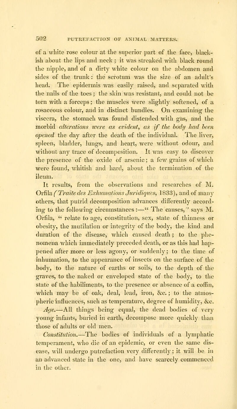 of a white rose colour at the superior part of the face, black- ish about the lips and neck ; it was streaked with black round the nipple, and of a dirty white colour on the abdomen and sides of the trunk: the scrotum was the size of an adult's head. The epidermis was easily raised, and separated with the nails of the toes; the skin was resistant, and could not be torn with a forceps; the muscles were slightly softened, of a rosaceous colour, and in distinct bundles. On examining the viscera, the stomach was found distended with gas, and the morbid alterations were as evident, as if the body had been opened the day after the death of the individual. The liver, spleen, bladder, lungs, and heart, were without odour, and without any trace of decomposition. It was easy to discover the presence of the oxide of arsenic; a few grains of wdiich were found, whitisli and hard, about the termination of the ileum. It results, from the observations and researches of M. Oic^Xdi ( Traite des Exhmnations Juridiques, 1833), and of many others, that putrid decomposition advances differently accord- ing to the following circumstances :— The causes, says M. Orfila,  relate to age, constitution, sex, state of thinness or obesity, the mutilation or integrity of the body, the kind and duration of the disease, which caused death; to the phe- nomena which immediately preceded death, or as this had hap- pened after more or less agony, or suddenly; to the time of inhumation, to the appearance of insects on the surface of the body, to the nature of earths or soils, to the depth of the graves, to the naked or enveloped state of the body, to the state of the habiliments, to the presence or absence of a coffin, which may be of oak, deal, lead, iron, &c.; to the atmos- pheric influences, such as temperature, degree of humldit)^, &c. Age.—All things being equal, the dead bodies of very young infants, buried in earth, decompose more quickly than those of adults or old men. Constitution.—The bodies of individuals of a lymphatic temperament, who die of an epidemic, or even the same dis- ease, will undergo putrefaction very differently; it will be in an advanced state in the one, and have scarcely commenced in the other.