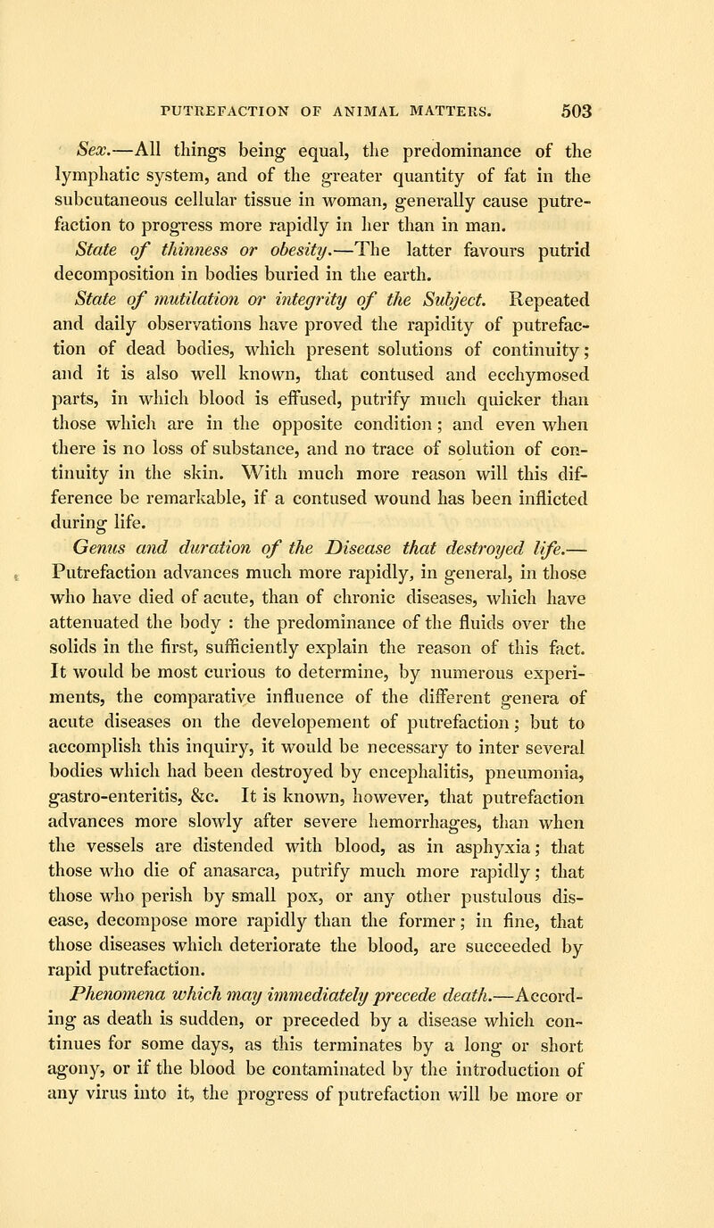 Sex.—All things being equal, the predominance of the lymphatic system, and of the greater quantity of fat in the subcutaneous cellular tissue in woman, generally cause putre- faction to progress more rapidly in her than in man. State of thimiess or obesity.—The latter favours putrid decomposition in bodies buried in the earth. State of mutilation or integrity of the Subject. Repeated and daily observations have proved the rapidity of putrefac- tion of dead bodies, which present solutions of continuity; and it is also well known, that contused and ecchymosed parts, in which blood is effused, putrify much quicker than those whicli are in the opposite condition; and even when there is no loss of substance, and no trace of solution of con- tinuity in the skin. With much more reason will this dif- ference be remarkable, if a contused wound has been inflicted during life. Genus and duration of the Disease that destroyed life.— Putrefaction advances much more rapidly, in general, in those who have died of acute, than of chronic diseases, which have attenuated the body : the predominance of the fluids over the solids in the first, sufficiently explain the reason of this fact. It would be most curious to determine, by numerous experi- ments, the comparative influence of the different genera of acute diseases on the developement of putrefaction; but to accomplish this inquiry, it would be necessary to inter several bodies which had been destroyed by encephalitis, pneumonia, gastro-enteritis, &c. It is known, however, that putrefaction advances more slowly after severe hemorrhages, than when the vessels are distended with blood, as in asphyxia; that those who die of anasarca, putrify much more rapidly; that those who perish by small pox, or any other pustulous dis- ease, decompose more rapidly than the former; in fine, that those diseases which deteriorate the blood, are succeeded by rapid putrefaction. Phenomena which may immediately precede death.—Accord- ing as death is sudden, or preceded by a disease which con- tinues for some days, as this terminates by a long or short agony, or if the blood be contaminated by the introduction of any virus into it, the progress of putrefaction will be more or