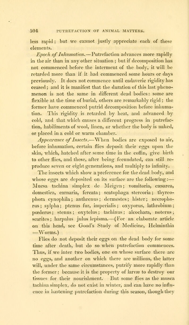 less rapid; but we cannot justly appreciate each of these elements. Epoch of Inhumation.—Putrefaction advances more rapidly in the air than in any other situation ; but if decomposition has not commenced before the interment of the body, it will be retarded more than if it had commenced some hours or days previously. It does not commence until cadaveric rigidity has ceased; and it is manifest that the duration of this last pheno- menon is not the same in different dead bodies: some are flexible at the time of burial, others are remarkably rigid ; the former have commenced putrid decomposition before inhuma- tion. This rigidity is retarded by heat, and advanced by cold, and that which causes a different progress in putrefac- tion, habiliments of wool, linen, or whether the body is naked, or placed in a cold or warm chamber. Appearance of Insects.—When bodies are exposed to air, before inhumation, certain flies deposit their eggs upon the skin, which, hatched after some time in the coffin, give birth to other flies, and these, after being fecundated, can still re- produce seven or eight generations, and multiply to infinity. The insects which show a preference for the dead body, and whose eggs are deposited on its surface are the following:— Mucsa tachina simplex de Meigen; vomitoria, csesarea, domestica, carnaria, fercata; scatophaga stercoria; thyreo- phora cynophila; anthrenus; dermestes; hister; necropho- rus; sylplia; ptenus fur, imperialis; oxyporus, lathrobium; poederus; stenus ; oxytelus ; tachinus ; alcochara, noterus , scarites; harpalus julus lepisma.—(For an elaborate article on this head, see Good's Study of Medicine, Helminthia —Worms.) Flies do not deposit their eggs on the dead body for some time after death, but do so when putrefaction commences. Thus, if we inter two bodies, one on whose surface there are no eggs, and another on which there are millions, the latter will, under the same circumstances, putrify more rapidly than the former; because it is the property of larvae to desti'oy our tissues for their nourishment. But some flies as the musca tachina simplex, do not exist in winter, and can have no influ- ence in hastening putrefaction during this season, though they