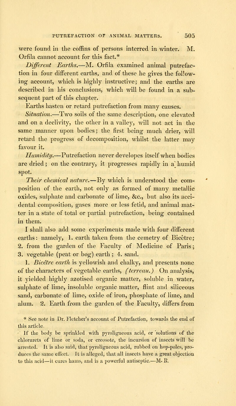were found in the coffins of persons interred in winter. M. Orfila cannot account for this fact.* Different Earths.—M. Orfila examined animal putrefac- tion in four different earths, and of these he gives the follow- ing account, which is highly instructive; and the earths are described in his conclusions, which will be found in a sub- sequent part of this chapter. Earths hasten or retard putrefaction from many causes. Situation.—Two soils of the same description, one elevated and on a declivity, the other in a valley, will not act in the same manner upon bodies; the first being much drier, will retard the progress of decomposition, whilst the latter may favour it. Humidity.—Putrefaction never developes itself when bodies are dried; on the contrary, it progresses rapidly in a^ humid spot. Their chemical nature.—By which is understood the com- position of the earth, not only as formed of many metallic oxides, sulphate and carbonate of lime, &c., but also its acci- dental composition, gases more or less fetid, and animal mat- ter in a state of total or partial putrefaction, being contained in them. I shall also add some experiments made with four diiferent earths: namely, 1. earth taken from the cemetry of Bicetre; 2. from the garden of the Faculty of Medicine of Paris; 3. vegetable (peat or bog) earth ; 4. sand. 1. Bicetre earth is yellowish and chalky, and presents none of the characters of vegetable earths, (terreau.) On analysis, it yielded highly azotised organic matter, soluble in water, sulphate of lime, insoluble organic matter, flint and siliceous sand, carbonate of lime, oxide of iron, phosphate of lime, and alum. 2. Earth from the garden of the Faculty, differs from * See note in Dr. Fletclier's account of Putrefaction, towards the end of this article. ■-' If the body be sprinkled with pyroligueous acid, or'solutions of the chlorurets of lime or soda, or creosote, the incursion of insects will be arrested. It is also said, that pyroligneous acid, rubbed on hop-poles, pro- duces the same effect. It is alleged, that all insects have a great objection to this acid—it cures hams, and is a powerful antiseptic.—M. R.