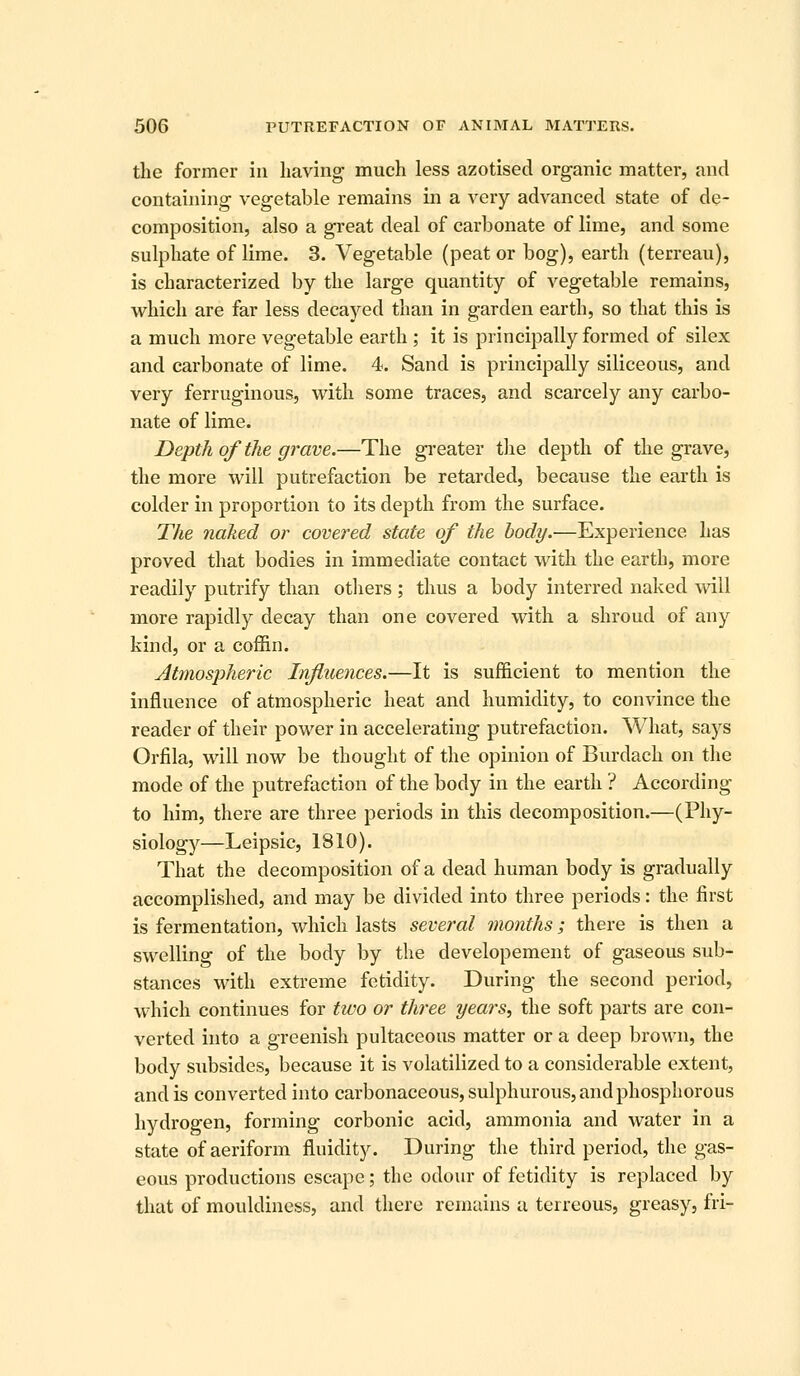 the former in having much less azotised organic matter, and containing vegetable remains in a very advanced state of de- composition, also a great deal of carbonate of lime, and some sulphate of lime. 3. Vegetable (peat or bog), earth (terreau), is characterized by the large quantity of vegetable remains, which are far less decayed than in garden earth, so that this is a much more vegetable earth ; it is principally formed of silex and carbonate of lime. 4. Sand is principally siliceous, and very ferruginous, with some traces, and scarcely any carbo- nate of lime. Depth of the grave.—The gi-eater the depth of the grave, the more will putrefaction be retarded, because the earth is colder in proportion to its depth from the surface. The naked or covered state of the body.—Experience has proved that bodies in immediate contact with the earth, more readily putrify than others ; thus a body interred naked will more rapidly decay than one covered with a shroud of any kind, or a coffin. AtmosjDheric Influences.—It is sufficient to mention the influence of atmospheric heat and humidity, to convince the reader of their power in accelerating putrefaction. What, says Orfila, will now be thought of the opinion of Burdach on the mode of the putrefaction of the body in the earth ? According to him, there are three periods in this decomposition.—(Phy- siology—Leipsic, 1810). That the decomposition of a dead human body is gradually accomplished, and may be divided into three periods: the first is fermentation, which lasts several months; there is then a swelling of the body by the developement of gaseous sub- stances with exti-eme fetidity. During the second period, which continues for two or three years^ the soft parts are con- verted into a greenish pultaceous matter or a deep brown, the body subsides, because it is volatilized to a considerable extent, and is converted into carbonaceous, sulphurous, and phosphorous hydrogen, forming corbonic acid, ammonia and water in a state of aeriform fluidity. During the third period, the gas- eous productions escape; the odour of fetidity is replaced by that of mouldiness, and there reinains a terreous, greasy, fri-