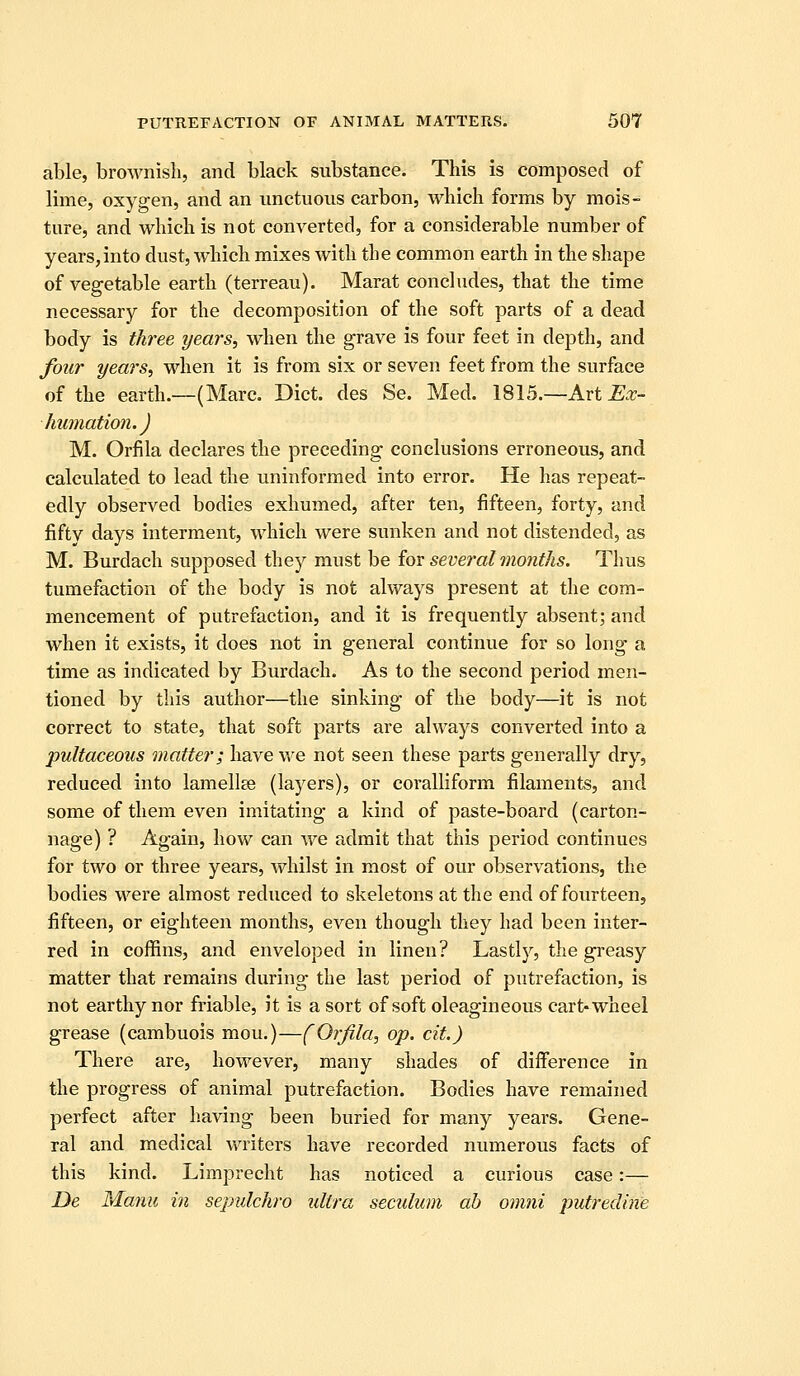 able, brownish, and black substance. This is composed of lime, oxygen, and an unctuous carbon, which forms by mois- ture, and which is not converted, for a considerable number of years,into dust, which mixes with the common earth in the shape of vegetable earth (terreau). Marat concludes, that the time necessary for the decomposition of the soft parts of a dead body is three years, when the grave is four feet in depth, and four years, when it is from six or seven feet from the surface of the earth.—(Marc. Diet, des Se. Med. 1815.—Art ^.r- humation.) M. Orfila declares the preceding conclusions erroneous, and calculated to lead the uninformed into error. He has repeat- edly observed bodies exhumed, after ten, fifteen, forty, and fifty days interment, which were sunken and not distended, as M. Burdach supposed they must be im several months. Thus tumefaction of the body is not always present at the com- mencement of putrefaction, and it is frequently absent; and when it exists, it does not in general continue for so long a time as indicated by Burdach. As to the second period men- tioned by this author—the sinking of the body—it is not correct to state, that soft parts are always converted into a pultaceoiis matter; have we not seen these parts generally dry, reduced into lamellae (layers), or coralliform filaments, and some of them even imitating a kind of paste-board (carton- nage) ? Again, how can we admit that this period continues for two or three years, whilst in most of our observations, the bodies were almost reduced to skeletons at the end of fourteen, fifteen, or eighteen months, even though they had been inter- red in coffins, and enveloped in linen? Lastly, the greasy matter that remains during the last period of putrefaction, is not earthy nor friable, it is a sort of soft oleagineous cart-wheel grease (cambuois mou.)—f Orfila, op. cit.) There are, however, many shades of difference in the progress of animal putrefaction. Bodies have remained perfect after liaving been buried for many years. Gene- ral and medical writers have recorded numerous facts of this kind. Limprecht has noticed a curious case:— De Manii in sepulchre ultra seculum ah omni putredine