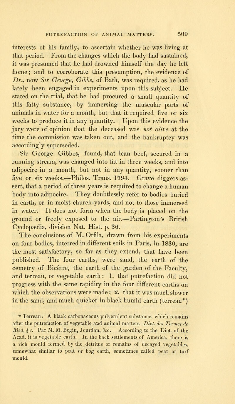 interests of his family, to ascertain whether he was living at that period. From the changes which the body had sustained, it was presumed that he had drowned himself the day he left home; and to corroborate this presumption, the evidence of Dr., now Sir George, Gibbs, of Bath, was required, as he had lately been engaged in experiments upon this subject. He stated on the trial, that he had procured a small quantity of this fatty substance, by immersing the muscular parts of animals in water for a month, but that it required five or six weeks to produce it in any quantity. Upon this evidence the jury were of opinion that the deceased was 7iot alive at the time the commission was taken out, and the bankruptcy was accordingly superseded. Sir George Gibbes, found, that lean beef, secured in a running stream, was changed into fat in three weeks, and into adipocire in a month, but not in any quantity, sooner than five or six weeks.—Philos. Trans. 1794. Grave die-p-ers as- sert, that a period of three years is required to change a human body into adipocire. They doubtlessly refer to bodies buried in earth, or in moist church-yards, and not to those immersed in water. It does not form when the body is placed on the ground or freely exposed to the air.—Partington's British Cyclopaedia, division Nat. Hist. p. 36. The conclusions of M. Orfila, drawn from his experiments on four bodies, interred in different soils in Paris, in 1830, are the most satisfactory, so far as they extend, that have been published. The four earths, were sand, the earth of the cemetry of Bicetre, the earth of the garden of the Faculty, and terreau, or vegetable earth : 1. that putrefaction did not progress with the same rapidity in the four different earths on which the observations were made; 2. that it was much slower in the sand, and much quicker in black humid earth (terreau*) * Terreau: A black carbonaceous pulverulent substance, which remains after the putrefaction of vegetable and animal matters. Diet, des Termes de Med. ^c. Par M. M. Begin, Jourclan, &c. According to the Diet, of the Acad, it is vegetable earth. In the back settlements of America, there is a rich mould formed by the^ detritus or remains of decayed vegetables, somewhat similar to peat or bog earth, sometimes called peat or turf mould.