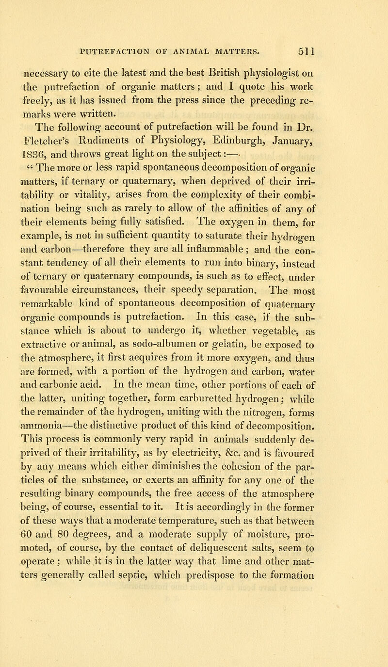 necessary to cite the latest and the best British physiologist on the putrefaction of organic matters; and I quote his work freely, as it has issued from the press since the preceding re- marks were written. The following account of putrefaction will be found in Dr. Fletcher's Rudiments of Physiology, Edinburgh, January, 1836, and throws great light on the subject:—  The more or less rapid spontaneous decomposition of organic matters, if ternary or quaternary, when deprived of their irri- tability or vitality, arises from the complexity of their combi- nation being such as rarely to allow of the affinities of any of their elements being fully satisfied. The oxygen in them, for example, is not in sufficient quantity to saturate their hj^droo-en and carbon—therefore they are all inflammable; and the con- stant tendency of all their elements to run into binarj^, instead of ternary or quaternary compounds, is such as to effect, under favourable circumstances, their speedy separation. The most remarkable kind of spontaneous decomposition of quaternary organic compounds is putrefaction. In this case, if the sub- stance which is about to undergo it, whether vegetable, as extractive or animal, as sodo-albumen or gelatin, be exposed to the atmosphere, it first acquires from it more oxygen, and thus are formed, with a portion of the hydrogen and carbon, water and carbonic acid. In the mean time, other portions of each of the latter, uniting together, form carburetted hydrogen; while the remainder of the hydrogen, uniting with the nitrogen, forms ammonia—the distinctive product of this kind of decomposition. This process is commonly very rapid in animals suddenly de- prived of their irritability, as by electricity, &c. and is favoured by any means which either diminishes the cohesion of the par- ticles of the substance, or exerts an affinity for any one of the resulting binary compounds, the free access of the atmosphere being, of course, essential to it. It is accordingly in the former of these ways that a moderate temperature, such as that between 60 and 80 degrees, and a moderate supply of moisture, pro- moted, of course, by the contact of deliquescent salts, seem to operate; while it is in the latter way that lime and other mat- ters generally called septic, which predispose to the formation