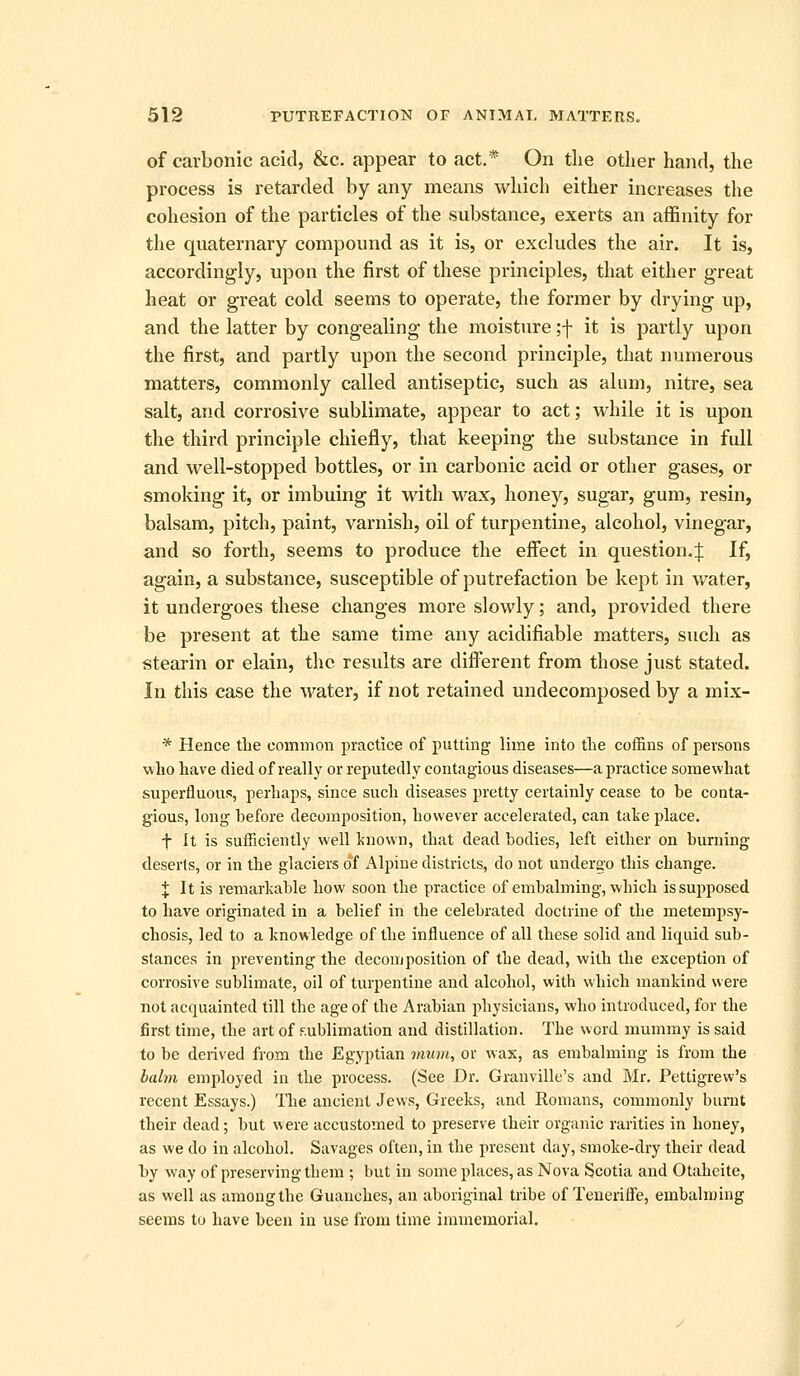 of carbonic acid, &c. appear to act.* On the other hand, the process is retarded by any means which either increases the cohesion of the particles of the substance, exerts an affinity for the quaternary compound as it is, or excludes the air. It is, accordingly, vipon the first of these principles, that either great heat or great cold seems to operate, the former by drying up, and the latter by congealing the moisture ;-|- it is partly upon the first, and partly upon the second principle, that numerous matters, commonly called antiseptic, such as alum, nitre, sea salt, and corrosive sublimate, appear to act; while it is upon the third principle chiefly, that keeping the substance in full and well-stopped bottles, or in carbonic acid or other gases, or smoking it, or imbuing it with v/ax^ honey, sugar, gum, resin, balsam, pitch, paint, varnish, oil of turpentine, alcohol, vinegar, and so forth, seems to produce the effect in question.:}: If, again, a substance, susceptible of putrefaction be kept in v/ater, it undergoes these changes more slowly; and, provided there be present at the same time any acidifiable matters, such as stearin or elain, the results are different from those just stated. In this case the water, if not retained undecomposed by a mix- * Hence the common practice of putting lime into the coffins of persons who have died of really or reputedly contagious diseases—a practice somewhat superfluous, perhaps, since such diseases pretty certainly cease to be conta- gious, long before decomposition, however accelerated, can talie place. t It is sufficiently well Itnown, that dead bodies, left either on burning deserts, or in the glaciers of Alpine districts, do not undergo this change. X It is remarkable how soon the practice of embalming, which is supposed to have originated in a belief in the celebrated doctrine of the metempsy- chosis, led to a knowledge of the influence of all these solid and liquid sub- stances in preventing the decomposition of the dead, with the exception of corrosive sublimate, oil of turpentine and alcohol, with which mankind were not acquainted till the age of the Arabian physicians, who introduced, for the first time, the art of sublimation and distillation. The word mummy is said to be derived from the Egyptian mum, or wax, as embalming is from the bahn employed in the process. (See Dr. Granville's and Mr. Pettigrew's recent Essays.) llie ancient Jews, Greeks, and Romans, commonly burnt their dead; but were accustomed to preserve their organic rarities in honey, as we do in alcohol. Savages often, in the present day, smoke-dry their dead by way of preserving them ; but in some places, as Nova Scotia and Otaheite, as well as among the Guanches, an aboriginal tribe of Teuerifle, embalming seems to have been in use from time immemorial.