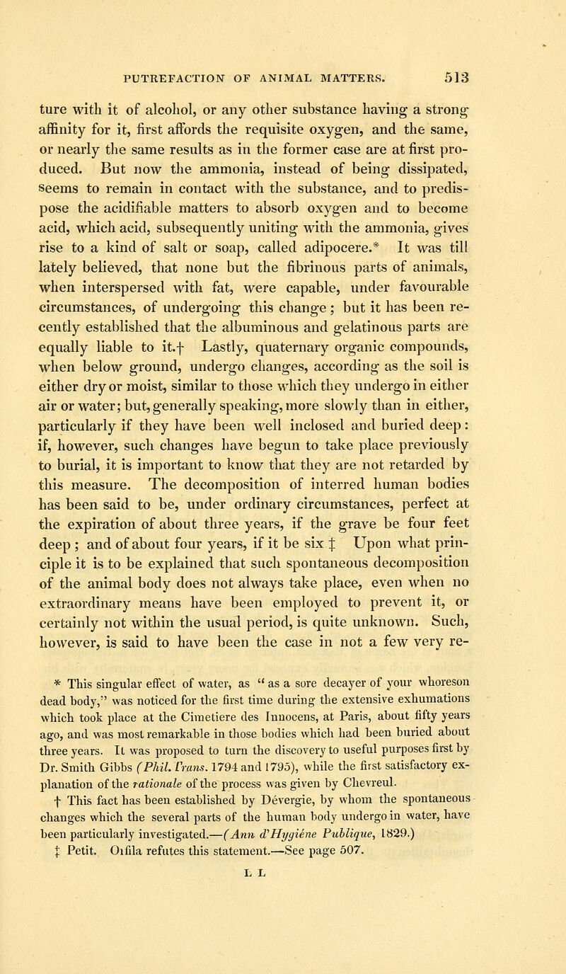 ture with it of alcohol, or any other substance having a strong- affinity for it, first affords the requisite oxygen, and the same, or nearly the same results as in the former case are at first pro- duced. But now the ammonia, instead of being dissipated, Seems to remain in contact with the substance, and to predis- pose the acidiiiable matters to absorb oxygen and to become acid, which acid, subsequently uniting with the ammonia, gives rise to a kind of salt or soap, called adipocere.* It was till lately believed, that none but the fibrinous parts of animals, when interspersed with fat, were capable, under favourable circumstances, of undergoing this change; but it has been re- cently established that the albuminous and gelatinous parts are equally liable to it.f Lastly, quaternary organic compounds, when below ground, undergo changes, according as the soil is either dry or moist, similar to those which they undergo in either air or water; but, generally speaking, more slowly than in either, particularly if they have been well inclosed and buried deep: if, however, such changes have begun to take place previously to burial, it is important to know that they are not retai'ded by this measure. The decomposition of interred human bodies has been said to be, under ordinary circumstances, perfect at the expiration of about three years, if the grave be four feet deep ; and of about four years, if it be six/j: Upon what prin- ciple it is to be explained that such spontaneous decomposition of the animal body does not always take place, even when no extraordinary means have been employed to prevent it, or certainly not within the usual period, is quite unknown. Such, however, is said to have been the case in not a few very re- * This singular effect of water, as  as a sore decayer of your whoreson dead body, was noticed for the first time during the extensive exhumations which took place at the Ciraetiere des Innocens, at Paris, about fifty years ago, and was most remarkable in those bodies which had been buried about three years. It was proposed to turn the discovery to useful purposes first by Dr. Smith Gibbs (PhiL Cram. 1794 and 1795), while the first satisfactory ex- planation of the rationale of the process was given by Chevreul. t This fact has been established by Devergie, by whom the spontaneous changes which the several parts of the human body undergo in water, have been particularly investigated.—(Ann d'Hygiene Publique, 1829.) X Petit. Oifila refutes this statement.—See page 507. L L
