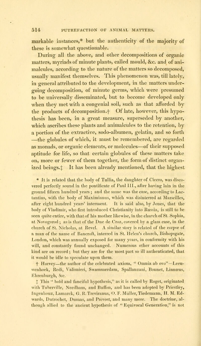 markable instances,* but the authenticity of the majority of these is somewhat questionable. During all the above, and other decompositions of organic matters, myriads of minute plants, called mould, &c. and of ani- malcules, according to the nature of the matters so decomposed, usually manifest themselves. This phenomenon was, till lately, in general attributed to the development, in the matters under- going decomposition, of minute germs, which were presumed to be universally disseminated, but to become developed only when they met with a congenial soil, such as that afforded by the products of decomposition.-]- Of late, however, this hypo- thesis has been, in a great measure, superseded by another, which ascribes these plants and animalcules to the retention, by a portion of the extractive, sodo-albumen, gelatin, and so forth —the globules of which, it must be remembered, are regarded as monads, or organic elements, or molecules—of their supposed aptitude for life, so that certain globules of these matters take on, more or fewer of them together, the form of distinct organ- ized beings.:}; It has been already mentioned, that the highest * It is related that tlie body of Tullia, tlie daughter of Cicero, was disco- vered perfectly sound iu the pontificate of Paul III., after having lain in the ground fifteen hundred years; and the same was the case, according to Lac- tantius, with the body of Maximianus, M^hich was disinterred at Marseilles, after eight hundred years' interment. It is said also, by Jones, that the body of Vladimir, who first introduced Christianity into Russia, is still to be seen quite entire, with that of his mother likewise, in the church of St. Sophia, at Novogorod ; as is that of the Due de Croz, covered by a glass case, in the church of St. Nicholas, at Revel. A similar story is related of the corpse of a man of the name of Bancroft, interred in St. Helen's church, Bishopsgate, London, which was annually exposed for many years, in confonnity with his will, and constantly found unchanged. Numerous other accounts of this land are on record; but they are for the most part so ill authenticated, that it would be idle to speculate upon them. t Harvey—the author of the celebrated axiom,  Omnia ab ovo—Leeu- wenhoek, Redi, Valisnieri, Swammerdam, Spallanzani, Bonnet, Linnasus, Ehrenburgh, &c. I This  bold and fanciful hypothesis, as it is called by Roget, originated with Tuberville, Needham, and Buffon, and has been adopted by Priestley, Ingenbouz, Lamarck, G. K. Treviranus, O. F. Miiller, Tiedemann, H. M. Ed- wards, Dutrochet, Dumas, and Prevost, and many more. The doctrine, al- though allied to the ancient hypothesis of  Equivocal Generation, is not