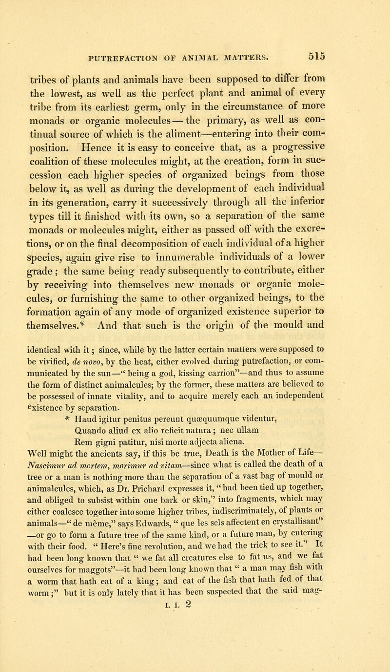tribes of plants and animals have been supposed to differ from the lowest, as well as the perfect plant and animal of every tribe from its earliest germ, only in the circumstance of more monads or organic molecules—the primary, as v/ell as con- tinual source of which is the aliment—entering into their com- position. Hence it is easy to conceive that, as a progressive coalition of these molecules might, at the creation, form in suc- cession each higher species of organized beings from those below it, as well as during the development of each individual in its generation, carry it successively through all the inferior types till it finished with its own, so a separation of the same monads or molecules might, either as passed off with the excre- tions, or on the final decomposition of each individual of a higher species, again give rise to innumerable individuals of a lower grade ; the same being ready subsequently to contribute, either by receiving into themselves new monads or organic mole- cules, or furnishing the same to other organized beings, to the formation again of any mode of organized existence superior to themselves.* And that such is the origin of the mould and identical with it; since, while by the latter certain matters were supposed to be vivified, de novo, by the heat, either evolved during putrefactionj or com- municated by the sun—'' being a god, kissing carrion—and thus to assume the form of distinct animalcules; by the former, these matters are believed to be possessed of innate vitality, and to acquu-e merely each an independent Existence by separation. * Haud igitur penitus pereunt quaequumque videntur, duando aliud ex alio reficit natura; nee uUam Rem gigni patitur, nisi morte acijecta aliena. Well might the ancients say, if this be true, Death is the Mother of Life— Naseimur ad mortem, morimur ad vitam—since what is called the death of a tree or a man is nothing more than the separation of a vast bag of mould or animalcules, which, as Dr. Prichard expresses it,  had been tied up together, and obliged to subsist within one bark or skin, into fragments, which may either coalesce together into some higher tribes, indiscriminately, of plants or animals— de meme, says Edwards,  que les sels affectent en crystallisant —or go to form a future tree of the same kind, or a future man, by entering with their food.  Here's fine revolution, and we had the trick to see it. It had been long known that  we fat all creatures else to fat us, and we fat ourselves for maggots—it had been long known that  a man may fish with a worm that hath eat of a king; and eat of the fish that hath fed of that worm ; but it is only lately that it has been suspected that the said mag- LL 2