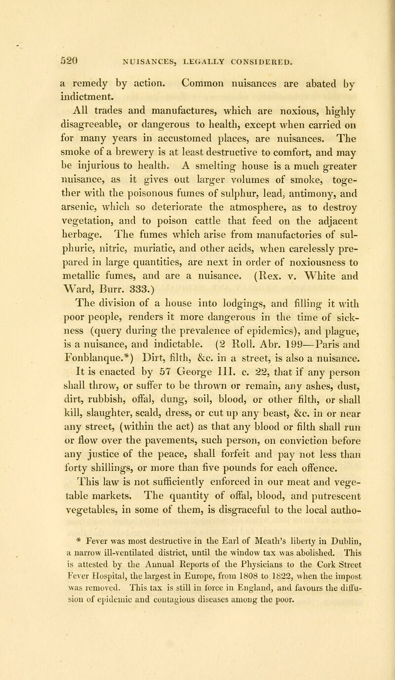 a remedy by action. Common nuisances are abated by indictment. All trades and manufactures, which are noxious, highly disagreeable, or dangerous to health, except when carried on for many years in accustomed places, are nuisances. The smoke of a brewery is at least destructive to comfort, and may be injurious to health. A smelting house is a much greater nuisance, as it gives out larger volumes of smoke, toge- ther with the poisonous fumes of sulphur, lead; antimony, and arsenic, which so deteriorate the atmosphere, as to destroy vegetation, and to poison cattle that feed on the adjacent herbage. The fumes which arise from manufactories of sul- phuric, nitric, muriatic, and other acids, when carelessly pre- pared in large quantities, are next in order of noxiousness to metallic fumes, and are a nuisance. (Rex. v. White and Ward, Burr. 333.) The division of a house into lodgings, and filling it with poor people, renders it more dangerous in the time of sick- ness (query during the prevalence of epidemics), and plague, is a nuisance, and indictable. (2 Roll. Abr. 199—Paris and Fonblanque.*) Dirt, filth, &c. in a street, is also a nuisance. It is enacted by 57 George III. c. 22, that if any person shall throw, or suffer to be thrown or remain, any ashes, dust, dirt, rubbish, offal, dung, soil, blood, or other filth, or shall kill, slaughter, scald, dress, or cut up any beast, &c. in or near any street, (within the act) as that any blood or filth shall run or flow over the pavements, such person, on conviction before any justice of the peace, shall forfeit and pay not less than forty shillings, or more than five pounds for each offence. This law is not sufficiently enforced in our meat and vege- table markets. The quantity of offal, blood, and putrescent vegetables, in some of them, is disgraceful to the local autho- * Fever was most destructive in tlie Earl of Meatli's liberty iu Dublin, a narrow ill-ventilated district, until the window tax was abolished. This is attested by the Annual Reports of the Physicians to the Cork Street Fever Hos2)ital, the largest in Europe, from 1808 to 1822, when the impost was removed. This tax is still in force in England, and favours the dilfu- sion of epidemic and contagious diseases among the poor.