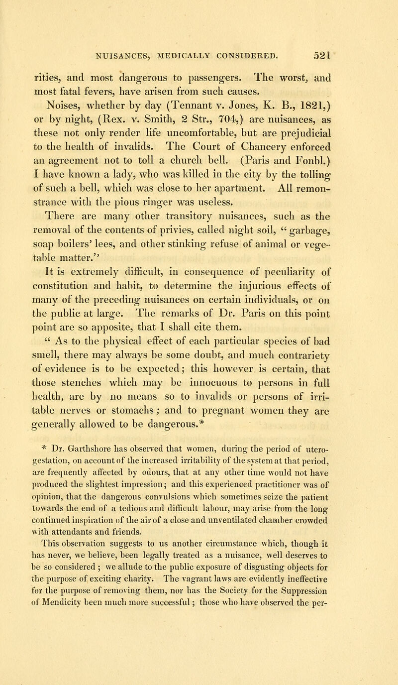 rities, and most dangerous to passengers. The worst, and most fatal fevers, have arisen from such causes. Noises, whether by day (Tennant v. Jones, K. B., 1821,) or by night, (Rex. v. Smith, 2 Str., 704,) are nuisances, as these not only render life uncomfortable, but are prejudicial to the health of invalids. The Court of Chancery enforced an agreement not to toll a church bell. (Paris and Fonbl.) I have known a lady, who was killed in the city by the tolling of such a bell, which was close to her apartment. All remon- strance with the pious ringer was useless. There are many other transitory nuisances, such as the removal of the contents of privies, called night soil,  garbage, soap boilers' lees, and other stinking refuse of animal or vege- table matter. It is extremely difficult, in consequence of peculiarity of constitution and habit, to determine the injurious effects of many of the preceding nuisances on certain individuals, or on the public at large. The remarks of Dr. Paris on this point point are so apposite, that I shall cite them.  As to the physical eifect of each particular species of bad smell, there may always be some doubt, and much contrariety of evidence is to be expected; this however is certain, that those stenches which may be innocuous to persons in full health, are by no means so to invalids or persons of irri- table nerves or stomachs; and to pregnant women they are generally allowed to be dangerous.* * Dr. Garthshore Las observed that women, during the period of utero- gestation, on account of the increased irritability of the system at that period, are frequently affected by odours, that at any other time would not have produced the slightest impression; and this experienced practitioner was of opinion, that the dangerous convulsions which sometimes seize the patient towards the end of a tedious and difficult labour, may arise from the long continued inspiration of the air of a close and unventilated chamber crowded with attendants and friends. This observation suggests to us another circumstance which, though it has never, we believe, been legally treated as a nuisance, well deserves to be so considered ; we allude to the public exposure of disgusting objects for the purpose of exciting charity. The vagrant laws are evidently ineffective for the purpose of removing them, nor has the Society for the Suppression of Mendicity been much more successful; those who have observed the per-