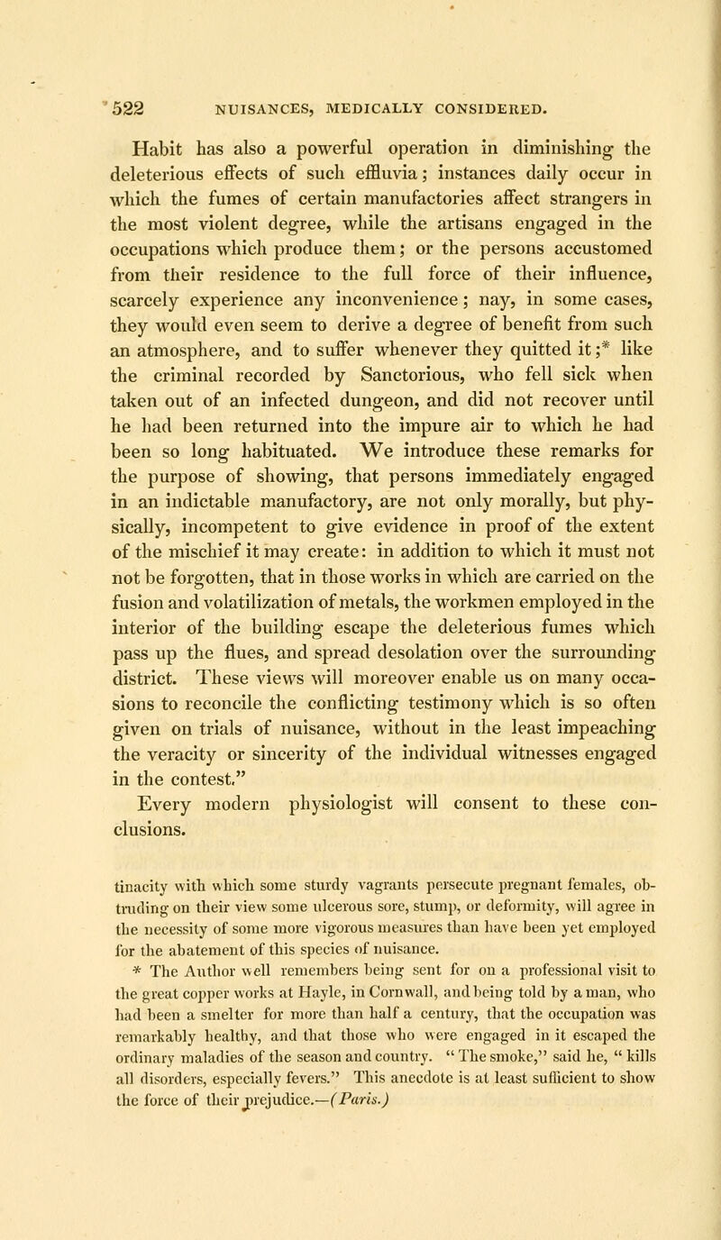 Habit has also a powerful operation in diminishing the deleterious effects of such effluvia; instances daily occur in which the fumes of certain manufactories affect strangers in the most violent degree, while the artisans engaged in the occupations which produce them; or the persons accustomed from their residence to the full force of their influence, scarcely experience any inconvenience; nay, in some cases, they would even seem to derive a degree of benefit from such an atmosphere, and to suffer whenever they quitted it ;* like the criminal recorded by Sanctorious, who fell sick when taken out of an infected dungeon, and did not recover until he had been returned into the impure air to which he had been so long habituated. We introduce these remarks for the purpose of showing, that persons immediately engaged in an indictable manufactory, are not only morally, but phy- sically, incompetent to give evidence in proof of the extent of the mischief it may create: in addition to which it must not not be forgotten, that in those works in which are carried on the fusion and volatilization of metals, the workmen employed in the interior of the building escape the deleterious fumes which pass up the flues, and spread desolation over the surrounding district. These views will moreover enable us on many occa- sions to reconcile the conflicting testimony which is so often given on trials of nuisance, without in the least impeaching the veracity or sincerity of the individual witnesses engaged in the contest, Every modern physiologist will consent to these con- clusions. tinacity with which some sturdy vagrants persecute jiregnaiit females, ob- tiTuling on their view some ulcerous sore, stump, or deformity, will agree in the necessity of some more vigorous measui'es than have been yet employed for the abatement of this species of nuisance. * The Author well remembers being sent for on a professional visit to the great copper worlds at Hayle, in Cornwall, and being told by a man, who had been a smelter for more than half a century, that the occupation was remarkably healthy, and that those who were engaged in it escaped the ordinary maladies of the season and country.  The smoke, said he,  kills all disorders, especially fevers. This anecdote is at least sufficient to show the force of their jHejudice.—f Paris.j