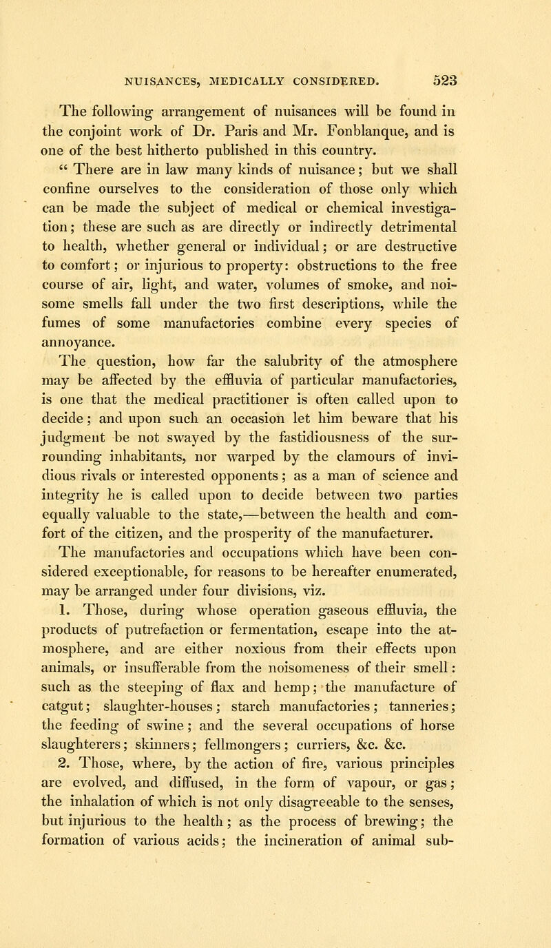 The following arrangement of nuisances will be found in the conjoint work of Dr. Paris and Mr. Fonblanque, and is one of the best hitherto published in this country.  There are in law many kinds of nuisance; but we shall confine ourselves to the consideration of those only which can be made the subject of medical or chemical investiga- tion ; these are such as are directly or indirectly detrimental to health, whether general or individual; or are destructive to comfort; or injurious to property: obstructions to the free course of air, light, and water, volumes of smoke, and noi- some smells fall under the two first descriptions, while the fumes of some manufactories combine every species of annoyance. The question, how far the salubrity of the atmosphere may be affected by the effluvia of particular manufactories, is one that the medical practitioner is often called upon to decide; and upon such an occasion let him beware that his judgment be not swayed by the fastidiousness of the sur- rounding inhabitants, nor warped by the clamours of invi- dious rivals or interested opponents; as a man of science and integrity he is called upon to decide between two parties equally valuable to the state,—between the health and com- fort of the citizen, and the prosperity of the manufacturer. The manufactories and occupations which have been con- sidered exceptionable, for reasons to be hereafter enumerated, may be arranged under four divisions, viz. 1. Those, during whose operation gaseous effluvia, the products of putrefaction or fermentation, escape into the at- mosphere, and are either noxious from their effects upon animals, or insufferable from the noisomeness of their smell: such as the steeping of flax and hemp; the manufacture of catgut; slaughter-houses; starch manufactories ; tanneries; the feeding of swine; and the several occupations of horse slaughterers; skinners; fellmongers; curriers, &c. &c. 2. Those, where, by the action of fire, various principles are evolved, and diffused, in the form of vapour, or gas; the inhalation of which is not only disagreeable to the senses, but injurious to the health; as the process of brewing; the formation of various acids; the incineration of animal sub-