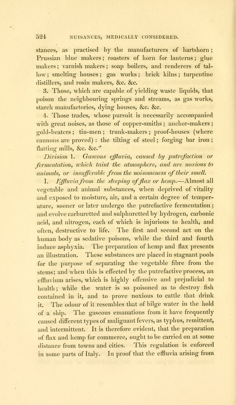 stances, as practised by the manufacturers of hartshorn; Prussian blue makers; roasters of horn for lanterns; glue makers; varnish makers; soap boilers, and renderers of tal- low ; smelting houses; gas works; brick kilns; turpentine distillers, and rosin makers, &c. &c. 3. Those, which are capable of yielding waste liquids, that poison the neighbouring springs and streams, as gas works, starch manufactories, dying houses, &c. &c. 4. Those trades, whose pursuit is necessarily accompanied with great noises, as those of copper-smiths ; anchor-makers ; gold-beaters ; tin-men ; trunk-makers ; proof-houses (where cannons are proved) : the tilting of steel; forging bar iron; flatting mills, &c. &c. Division 1. Gaseous effluvia, caused hy putrefaction or fermentation, which taint the atmosphere, and are noxious to animals, or insufferable from the noisomeriess of their smell. I. Effluvia from the steeping of flax or hemp.—Almost all vegetable and animal substances, when deprived of vitality and exposed to moisture, air, and a certain degree of temper- ature, sooner or later undergo the putrefactive fermentation; and evolve carburetted and sulphuretted by hydrogen, carbonic acid, and nitrogen, each of which is injurious to health, and often, destructive to life. The first and second act on the human body as sedative poisons, while the third and fourth induce asphyxia. The preparation of hemp and flax presents an illustration. These substances are placed in stagnant pools for the purpose of separating the vegetable fibre from the stems; and when this is effected by the putrefactive process, an effluvium arises, which is highly offensive and prejudicial to health; while the water is so poisoned as to destroy fish contained in it, and to prove noxious to cattle that drink it. The odour of it resembles that of bilge water in the hold of a ship. The gaseous emanations from it have frequently caused diff'erent types of malignant fevers, as typhus, remittent, and intermittent. It is therefore evident, that the preparation of flax and hemp for commerce, ought to be carried on at some distance from towns and cities. This regulation is enforced in some parts of Italy. In proof that the effluvia arising from