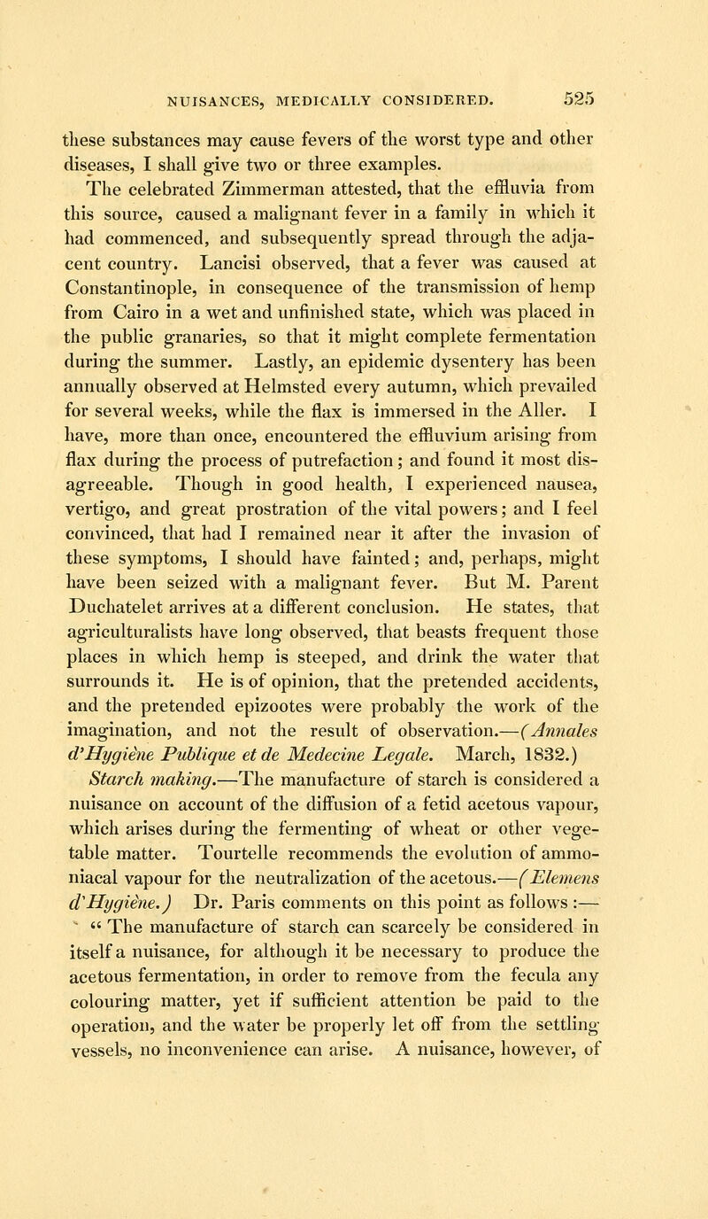 tliese substances may cause fevers of tlie worst type and other diseases, I shall give two or three examples. The celebrated Zimmerman attested, that the effluvia from this source, caused a malignant fever in a family in which it had commenced, and subsequently spread through the adja- cent country. Lancisi observed, that a fever was caused at Constantinople, in consequence of the transmission of hemp from Cairo in a wet and unfinished state, which was placed in the public granaries, so that it might complete fermentation during the summer. Lastly, an epidemic dysentery has been annually observed at Helmsted every autumn, which prevailed for several weeks, while the flax is immersed in the Aller. I have, more than once, encountered the effluvium arising from flax during the process of putrefaction; and found it most dis- agreeable. Though in good health, I experienced nausea, vertigo, and great prostration of the vital powers; and I feel convinced, that had I remained near it after the invasion of these symptoms, I should have fainted; and, perhaps, might have been seized with a malignant fever. But M. Parent Duchatelet arrives at a difierent conclusion. He states, that agriculturalists have long observed, that beasts frequent those places in which hemp is steeped, and drink the water that surrounds it. He is of opinion, that the pretended accidents, and the pretended epizootes were probably the work of the imagination, and not the result of observation.—(Annales d'Hygiene Puhlique etde Medecine Legale. March, 1832.) Starch making.—The manufacture of starch is considered a nuisance on account of the diffusion of a fetid acetous vapour, which arises during the fermenting of wheat or other vege- table matter. Tourtelle recommends the evolution of ammo- niacal vapour for the neutralization of the acetous.—(Elemens d'Hygiene.) Dr. Paris comments on this point as follows :— ^  The manufacture of starch can scarcely be considered in itself a nuisance, for although it be necessary to produce the acetous fermentation, in order to remove from the fecula any colouring matter, yet if sufficient attention be paid to the operation, and the water be properly let off from the settling- vessels, no inconvenience can arise. A nuisance, however, of