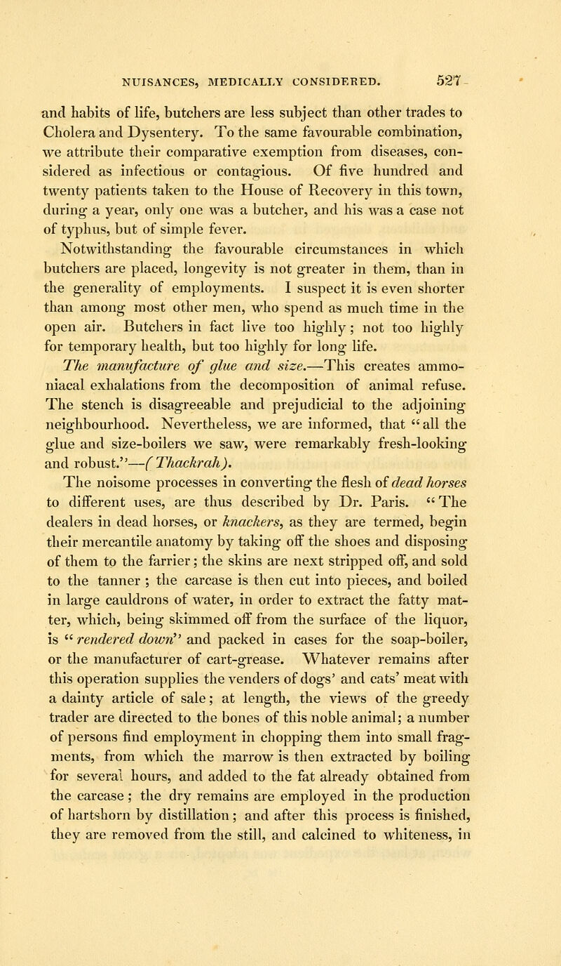 and habits of life, butchers are less subject than other trades to Cholera and Dysentery. To the same favourable combination, we attribute their comparative exemption from diseases, con- sidered as infectious or contagious. Of five hundred and twenty patients taken to the House of Recovery in this town, during a year, only one was a butcher, and his was a case not of typhus, but of simple fever. Notwithstanding the favourable circumstances in which butchers are placed, longevity is not greater in them, than in the generality of employments. I suspect it is even shorter than among most other men, who spend as much time in the open air. Butchers in fact live too highly; not too highly for temporary health, but too highly for long life. The manufacture of glue and size.—This creates ammo- niacal exhalations from the decomposition of animal refuse. The stench is disagreeable and prejudicial to the adjoining neighbourhood. Nevertheless, we are informed, that  all the glue and size-boilers we saw, were remarkably fresh-looking and robust.—(Thackrah). The noisome processes in converting the flesh oi dead horses to different uses, are thus described by Dr. Paris.  The dealers in dead horses, or knackers, as they are termed, begin their mercantile anatomy by taking off the shoes and disposing of them to the farrier; the skins are next stripped off, and sold to the tanner ; the carcase is then cut into pieces, and boiled in large cauldrons of water, in order to extract the fatty mat- ter, which, being skimmed off from the surface of the liquor, is  rendered down^' and packed in cases for the soap-boiler, or the manufacturer of cart-arrease. Whatever remains after this operation supplies the venders of dogs' and cats' meat with a dainty article of sale; at length, the views of the greedy trader are directed to the bones of this noble animal; a number of persons find employment in chopping them into small frag- ments, from which the marrow is then extracted by boiling for several hours, and added to the fat already obtained from the carcase ; the dry remains are employed in the production of hartshorn by distillation; and after this process is finished, they are removed from the still, and calcined to whiteness, in