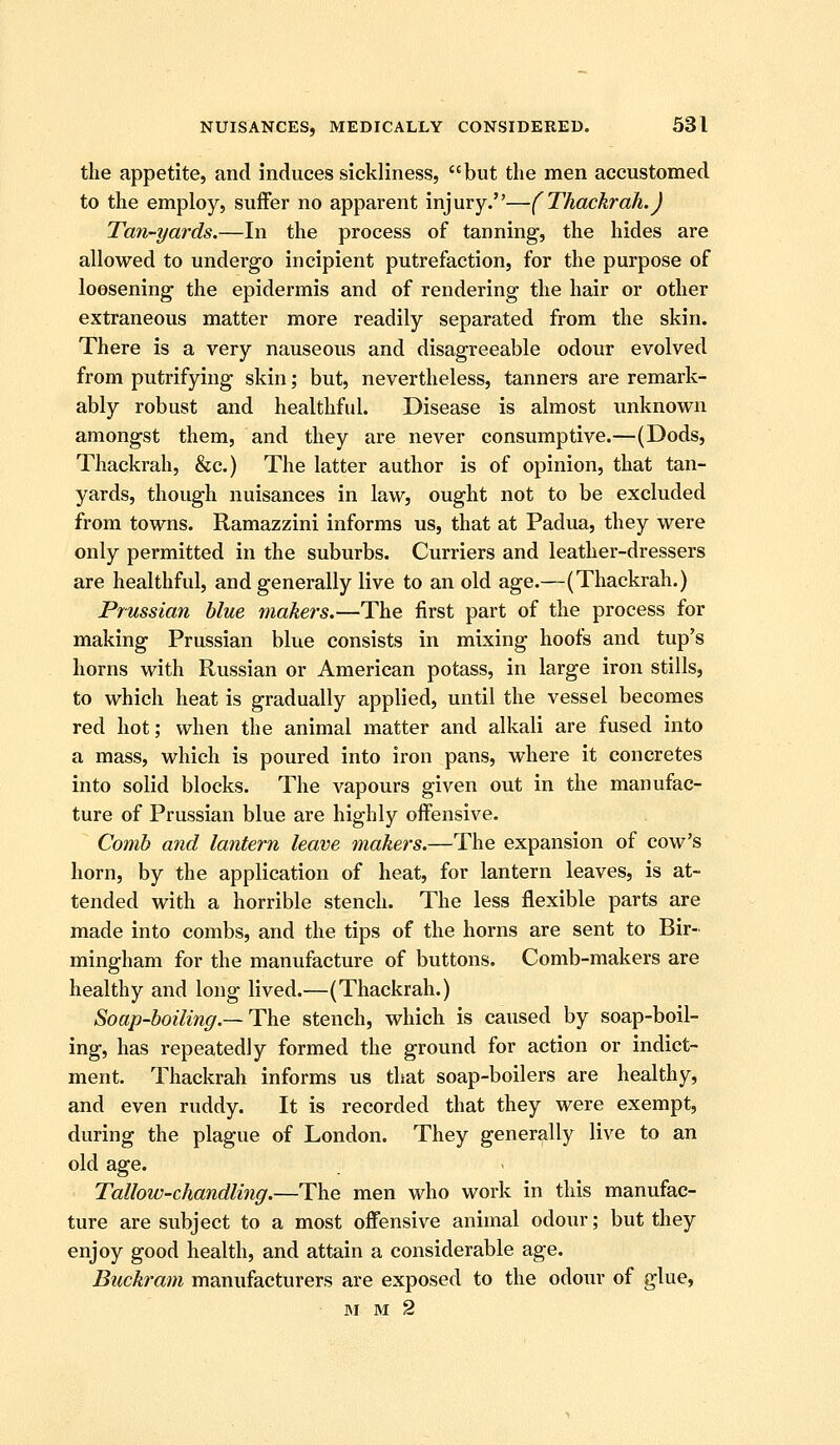 the appetite, and induces sickliness, but the men accustomed to the employ, suffer no apparent injury.—(Thackrah.J Tan-yards.—In the process of tanning, the hides are allowed to undergo incipient putrefaction, for the purpose of loosening the epidermis and of rendering the hair or other extraneous matter more readily separated from the skin. There is a very nauseous and disagreeable odour evolved from putrifying skin; but, nevertheless, tanners are remark- ably robust and healthful. Disease is almost unknown amongst them, and they are never consumptive.—(Dods, Thackrah, &;c.) The latter author is of opinion, that tan- yards, though nuisances in law, ought not to be excluded from towns. Ramazzini informs us, that at Padua, they were only permitted in the suburbs. Curriers and leather-dressers are healthful, and generally live to an old age.—(Thackrah.) Prussian blue makers.—The first part of the process for making Prussian blue consists in mixing hoofs and tup's horns with Russian or American potass, in large iron stills, to which heat is gradually applied, until the vessel becomes red hot; when the animal matter and alkali are fused into a mass, which is poured into iron pans, where it concretes into solid blocks. The vapours given out in the manufac- ture of Prussian blue are highly offensive. Comb and lantern leave makers.—The expansion of cow's horn, by the application of heat, for lantern leaves, is at- tended with a horrible stench. The less flexible parts are made into combs, and the tips of the horns are sent to Bir- mingham for the manufacture of buttons. Comb-makers are healthy and long lived.—(Thackrah.) Soap-boiling.—T\ie stench, which is caused by soap-boil- ing, has repeatedly formed the ground for action or indict- ment. Thackrah informs us tliat soap-boilers are healthy, and even ruddy. It is recorded that they were exempt, during the plague of London. They generally live to an old age. ■ Tallow-chandlitig.—The men who work in this manufac- ture are subject to a most offensive animal odour; but they enjoy good health, and attain a considerable age. Buckram manufacturers are exposed to the odour of glue, BI M 2