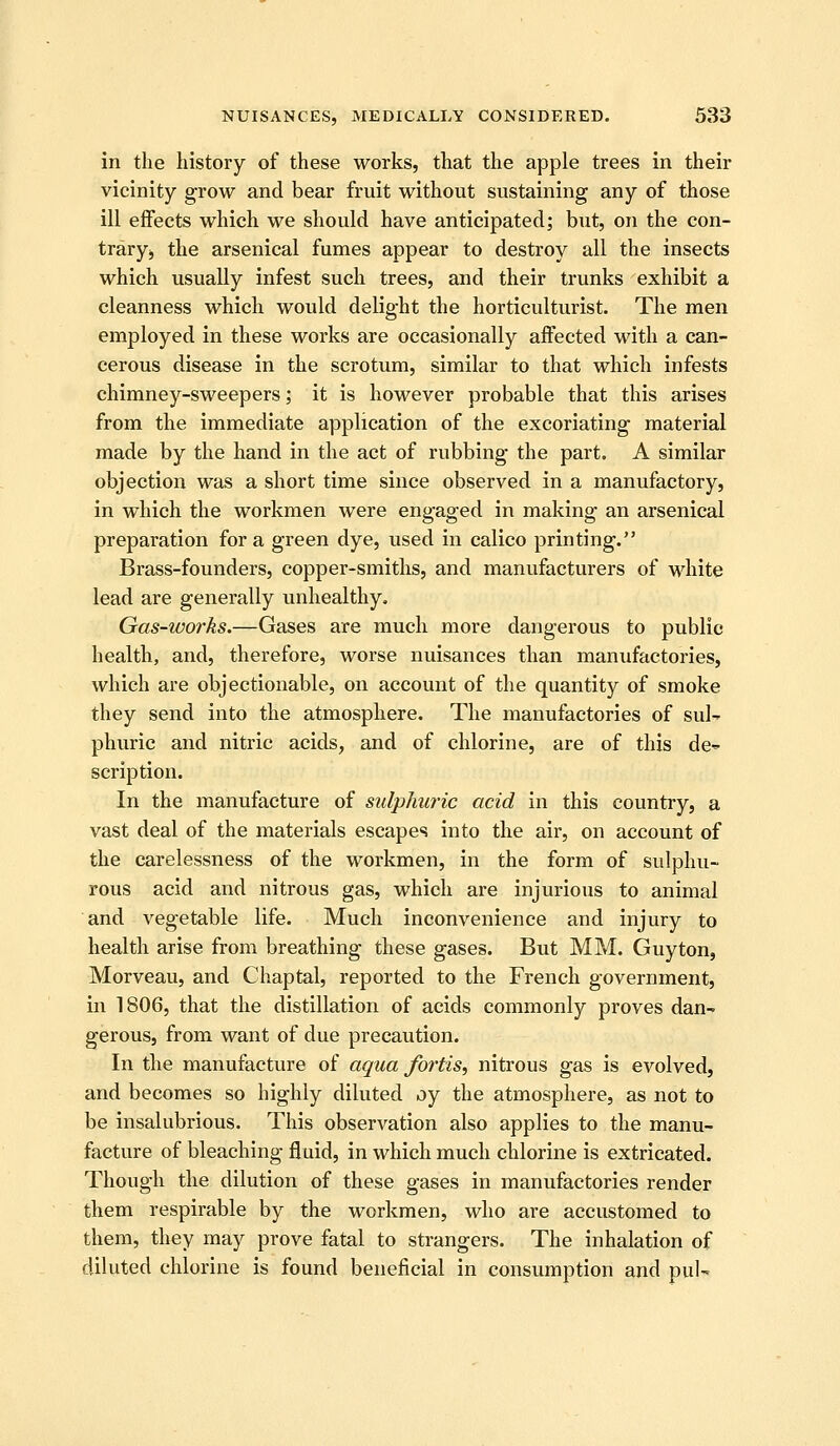 in the history of these works, that the apple trees in their vicinity grow and bear fruit without sustaining any of those ill effects which we should have anticipated; but, on the con- traryj the arsenical fumes appear to destroy all the insects which usually infest such trees, and their trunks exhibit a cleanness which would delight the horticulturist. The men employed in these works are occasionally affected with a can- cerous disease in the scrotum, similar to that which infests chimney-sweepers; it is however probable that this arises from the immediate application of the excoriating material made by the hand in the act of rubbing the part. A similar objection was a short time since observed in a manufactory, in which the workmen were engaged in making an arsenical preparation for a green dye, used in calico printing. Brass-founders, copper-smiths, and manufacturers of white lead are generally unhealthy. Gas-works.—Gases are much more dangerous to public health, and, therefore, worse nuisances than manufactories, which are objectionable, on account of the quantity of smoke they send into the atmosphere. The manufactories of sul- phuric and nitric acids, and of chlorine, are of this dc'- scription. In the manufacture of sulphwic acid in this country, a vast deal of the materials escapes into the air, on account of the carelessness of the workmen, in the form of sulphu- rous acid and nitrous gas, which are injurious to animal and vegetable life. Much inconvenience and injury to health arise from breathing these gases. But MM. Guyton, Morveau, and Chaptal, reported to the French government, in 1806, that the distillation of acids commonly proves dan- gerous, from want of due precaution. In the manufacture of aqua fortis, nitrous gas is evolved, and becomes so highly diluted oy the atmosphere, as not to be insalubrious. This observation also applies to the manu- facture of bleaching fluid, in which much chlorine is extricated. Though the dilution of these gases in manufactories render them respirable by the workmen, who are accustomed to them, they may prove fatal to strangers. The inhalation of diluted chlorine is found beneficial in consumption and pul-