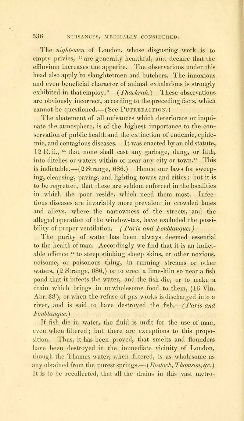 The niglit-men of London, whose disgusting work is to empty privies, are generally healthful, and declare that the effluvium increases the appetite. The observations under this head also apply to slaughtermen and butchers. The innoxious and even beneficial character of animal exhalations is strongly exhibited in that employ.—{Thackrah.) These observations are obviously incorrect, according to the preceding facts, which cannot be questioned.—(See Putrefaction.) The abatement of all nuisances which deteriorate or inqui- nate the atmosphere, is of the highest importance to the con- servation of public health and the extinction of endemic, epide- mic, and contagious diseases. It was enacted by an old statute, 12 R. ii., that none shall cast any garbage, dung, or filth, into ditches or waters within or near any city or town. This is indictable.—(2 Strange, 686.) Hence our laws for sweep- ing, cleansing, paving, and lighting towns and cities; but it is to be regretted, that these are seldom enforced in the localities in which the poor reside, which need them most. Infec- tious diseases are invariably more prevalent in crowded lanes and alleys, where the narrowness of the streets, and the alleged operation of the windoM'-tax, have excluded the possi- bility of proper ventilation.—(Paris and Fonblanque.) The purity of water has been always deemed essential to the health of man. Accordingly we find that it is an indict- able offence to steep stinking sheep skins, or other noxious, noisome, or poisonous thing, in running streams or other waters, (2 Strange, 686,) or to erect a lime-kiln so near a fish pond that it infects the water, and the fish die, or to make a drain which brings in unwholesome food to them, (16 Vin. Abr. 33), or when the refuse of gas works is discharged into a river, and is said to have destroyed the fish.—(Paris and Fonhkmque.) If fish die in water, the fluid is unfit for the use of man, even when filtered; but there are exceptions to this propo- sition. Thus, it has been proved, that smelts and flounders have been destroyed in the immediate vicinity of London, tiiough the Thames water, when filtered, is as wholesome as any obtained from the purest springs.— {Bostoch, 17io)nson,^'c.) It is to be recollected, that all the drains in this vast metro-