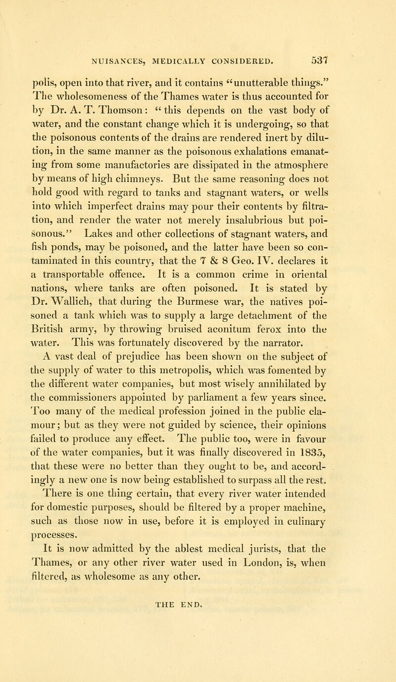 polis, open into that river, and it contains unutterable things. The wholesoraeness of the Thames water is thus accounted for by Dr. A. T. Thomson:  this depends on the vast body of water, and the constant change which it is undergoing, so that the poisonous contents of the drains are rendered inert by dilu- tion, in the same manner as the poisonous exhalations emanat- ing from some manufactories are dissipated in the atmosphere by means of high chimneys. But the same reasoning does not hold good with regard to tanks and stagnant waters, or wells into which imperfect drains may pour their contents by filtra- tion, and render the water not merely insalubrious but poi- sonous. Lakes and other collections of stagnant waters, and fish ponds, may be poisoned, and the latter have been so con- taminated in this country, that the 7 & 8 Geo. IV. declares it a transportable oifence. It is a common crime in oriental nations, where tanks are often poisoned. It is stated by Dr. Wallich, that during the Burmese war, the natives poi- soned a tank which was to supply a large detachment of the British army, by throwing bruised aconitum ferox into the water. This was fortunately discovered by the narrator. A vast deal of prejudice has been shown on the subject of the supply of water to this metropolis, which was fomented by the different water companies, but most wisely annihilated by the commissioners appointed by parliament a few years since. Too many of the medical profession joined in the public cla- mour ; but as they were not guided by science, their opinions failed to produce any effect. The public too, were in favour of the water companies, but it was finally discovered in 1835, that these were no better than they ought to be, and accord- ingly a new one is now being established to surpass all the rest. There is one thing certain, that every river water intended for domestic purposes, should be filtered by a proper machine, such as those now in use, before it is employed in culinary processes. It is now admitted by the ablest medical jurists, that the Thames, or any other river water used in London, is, when filtered, as wholesome as any other. THE END.