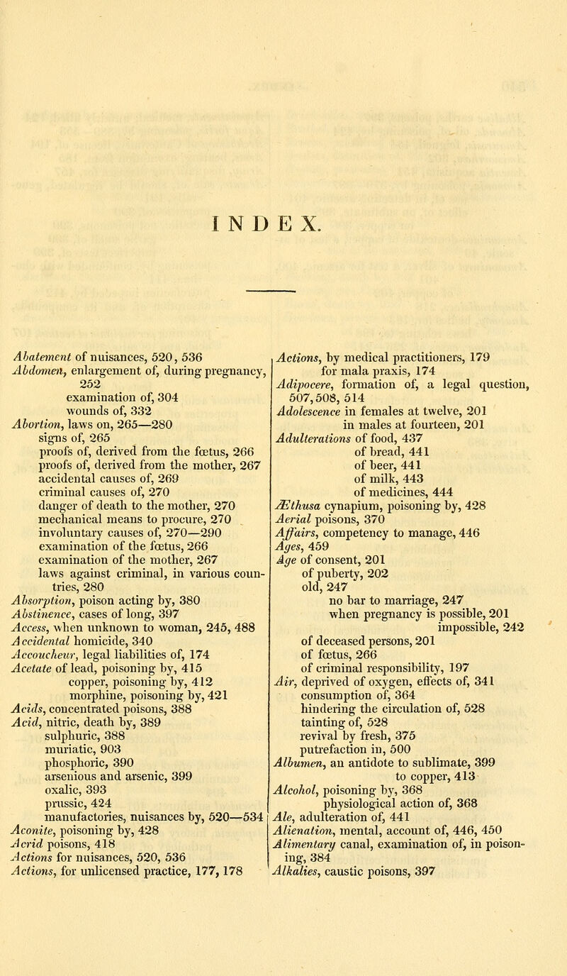INDEX. Abatement of nuisances, 520, 536 Abdomen, enlargement of, during pregnancy, 252 examination of, 304 wounds of, 332 Abortion, laws on, 265—280 signs of, 265 proofs of, derived from the foetus, 266 proofs of, derived from the mother, 267 accidental causes of, 269 criminal causes of, 270 danger of death to the mother, 270 mechanical means to procure, 270 involuntary causes of, 270—290 examination of the foetus, 266 examination of the mother, 267 laws against criminal, in various coun- tries, 280 Absorption, poison acting by, 380 Abstinence, cases of long, 397 Access, when unknown to woman, 245, 488 Accidental homicide, 340 Accoucheur, legal liabilities of, 174 Acetate of lead, poisoning by, 415 copper, poisoning by, 412 morphine, poisoning by, 421 Acids, concentrated poisons, 388 Acid, nitric, death by, 389 sulphuric, 388 muriatic, 903 phosphoric, 390 arsenious and arsenic, 399 oxalic, 393 prussic, 424 manufactories, nuisances by, 520—534 Aconite, poisoning by, 428 Acrid poisons, 418 Actions for nuisances, 520, 536 Actions, for unlicensed practice, 177,178 I Actions, by medical practitioners, 179 I for mala praxis, 174 Adipocere, formation of, a legal question, 507,508,614 Adolescence in females at twelve, 201 in males at fourteen, 201 Adulterations of food, 437 of bread, 441 of beer, 441 of milk, 443 of medicines, 444 ^thusa cynapium, poisoning by, 428 Aerial poisons, 370 Affairs, competency to manage, 446 Ages, 459 Age of consent, 201 of puberty, 202 old, 247 no bar to maniage, 247 when pregnancy is possible, 201 impossible, 242 of deceased persons, 201 of foetus, 266 of criminal responsibility, 197 Air, deprived of oxygen, effects of, 341 consumption of, 364 hindering the circulation of, 628 tainting of, 528 revival by fresh, 375 putrefaction in, 600 Albumen, an antidote to sublimate, 399 to copper, 413 Alcohol, poisoning by, 368 physiological action of, 368 Ale, adulteration of, 441 Alienation, mental, account of, 446, 450 Alimentary canal, examination of, in poison- ing, 384 Alkalies, caustic poisons, 397