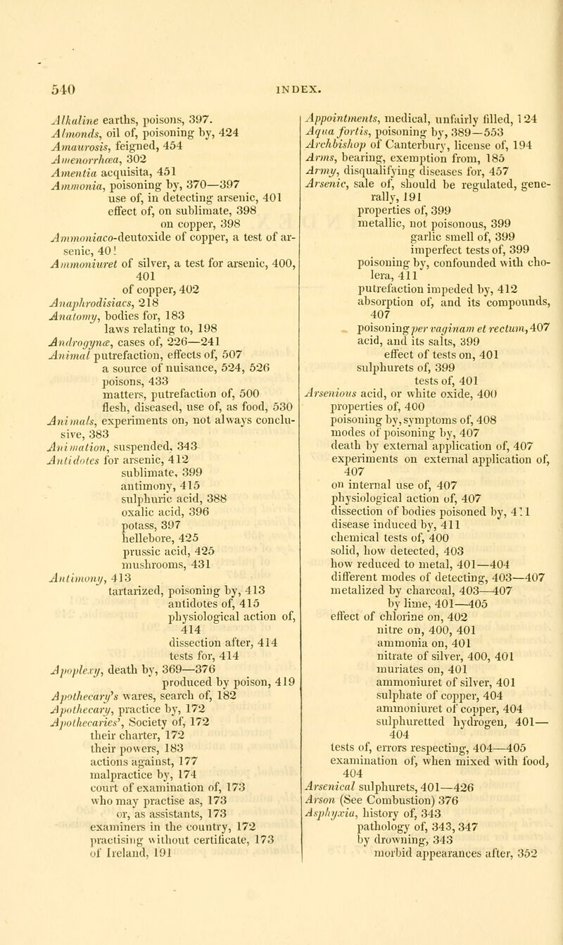 Alhaline earths, poisons, 397. Almonds, oil of, poisoning by, 424 Amaurosis, feigned, 454 A inenorrhcea, 302 Amentia acquisita, 451 Ammonia, poisoning by, 370—397 use of, in detecting arsenic, 401 effect of, on sublimate, 398 on copper, 398 yiffOMoniaco-deutoxide of copper, a test of ar- senic, 40! Ammoniuret of silver, a test for arsenic, 400, 401 of copper, 402 Anaphrodisiacs, 218 Anatomy, bodies for, 183 laws relating to, 198 Androgynce, cases of, 226—241 Animal putrefaction, effects of, 507 a source of nuisance, 524, 526 poisons, 433 matters, putrefaction of, 500 flesh, diseased, use of, as food, 530 Animals, experiments on, not always conclu- sive, 383 Animation, suspended, 343 Antidotes for arsenic, 412 sublimate, 399 antimony, 415 sulphuric acid, 388 oxalic acid, 396 potass, 397 hellebore, 425 prussic acid, 425 mushrooms, 431 Antimony, 413 tartarized, poisoning by, 413 antidotes of, 415 physiological action of, 414 dissection after, 414 tests for, 414 Apoplexy, death by, 369—376 produced by poison, 419 Apothecary''s wares, search of, 182 Apothecary, practice by, 172 Apolhecaries\ Society of, 172 their charter, 172 their powers, 183 actions against, 177 malpractice by, 174 court of examination of, 173 who may practise as, 173 or, as assistants, 173 examiners in the country, 172 practising without certilicate, 173 of Ireland, 191 Appointments, medical, unfairly filled, 124 Aqua fortis, poisoning by, 389—553 Archbishop of Canterbury, license of, 194 Arms, bearing, exemption from, 185 Army, disqualifying diseases for, 457 Arsenic, sale of, should be regulated, gene- rally, 191 properties of, 399 metallic, not poisonous, 399 garlic smell of, 399 imperfect tests of, 399 poisoning by, confounded with cho- lera, 411 putrefaction impeded by, 412 absorption of, and its compounds, 407 ^ foisonrngpervaginametrectuin,407 acid, and its salts, 399 effect of tests on, 401 sulphurets of, 399 tests of, 401 Arsenious acid, or white oxide, 400 properties of, 400 poisoning by, symptoms of, 408 modes of poisoning by, 407 death by external application of, 407 experiments on external application of, 407 on internal use of, 407 physiological action of, 407 dissection of bodies poisoned by, 411 disease induced by, 411 chemical tests of, 400 solid, how detected, 403 how reduced to metal, 401—404 different modes of detecting, 403—407 metalized by charcoal, 403—i07 by lime, 401—405 effect of chlorine on, 402 nitre on, 400, 401 ammonia on, 401 nitrate of silver, 400, 401 muriates on, 401 ammoniuret of silver, 401 sulphate of copper, 404 ammoniuret of copper, 404 sulphuretted hydrogen, 401— 404 tests of, errors respecting, 404—405 examination of, when mixed with food, 404 Arsenical sulphurets, 401—426 Arson (See Combustion) 376 Asphyxia, history of, 343 pathology of, 343, 347 by drowning, 343 morbid appearances after, 352