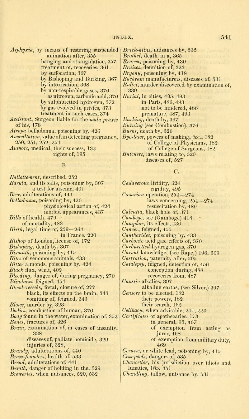 Asphyxia, by means of restoring suspended animation after, 355 hanging and strangulation, 357 treatment of, recoveries, 361 by suffocation, 367 by Bishoping and Burking, 367 by intoxication, 368 by non-respirable gases, 370 as nitrogen, carbonic acid, 370 by sulphuretted hydrogen, 372 by gas evolved in privies, 373 treatment in such cases, 374 Assistant, Surgeon liable for the mula praxis of his, 178 Atropa belladonna, poisoning by, 426 Auscultation, value of, in detecting pregnancy, 250, 251, 252, 254 Authors, medical, their success, 132 rights of, 195 B Ballottement, described, 252 Baryta, and its salts, poisoning by, 307 a test for arsenic, 401 Beer, adulterations of, 441 Belladonna, poisoning by, 426 physiological action of, 426 morbid appearances, 437 5i7/s of health, 479 of mortality, 483 Birth, legal time of, 259—264 in France, 220 Bishop of London, license of, 172 Bishoping, death by, 367 Bismuth, poisoning by, 415 Bites of venomous animals, 433 Bitter almonds, poisoning by, 424 Black flux, what, 402 Bleeding, danger of, during pregnancy, 270 Blindness, feigned, 454 ^/oocf-vessels, foetal, closure of, 277 black, its eflects on the brain, 343 vomiting of, feigned, 343 Bloivs, murder by, 323 Bodies, combustion of human, 376 Body found in the water, examination of, 352 Bones, fractures of, 326 Brain, examination of, in cases of insanity, 328 diseases of, palliate homicide, 329 injuries of, 328, Brandy, adulterations of, 440 Brass-founders, health of, 533 Bread, adulterations of, 441 Breath, danger of holding in the, 329 Breweries, when nuisances, 520, 532 Brick-kilns, nuisances by, 535 Brothel, death in a, 365 Brucea, poisoning by, 430 Bruises, definition of, 323 Bryony, poisoning by, 418 Buckram manufacturers, diseases of, 531 Bullet, murder discovered by examination of, 339 Burial, in cities, 485, 493 in Paris, 486, 493 not to be hindered, 486 premature, 487, 493 Burking, death by, 367 Burning (see Combustion), 376 Burns, death by, 326 Bye-laws, powers of making, &c., 182 of College of Physicians, 182 of College of Surgeons, 182 Butchers, laws relating to, 520 diseases of, 527 Cadaverous lividity, 324 rigidity, 495 Ccesarian operation, 254—274 laws concerning, 254—2^4 resuscitation by, 489 Calcutta, black hole of, 371 Gamboge, see (Gamboge) 418 Camphor, its effects, 430 Cancer, feigned, 455 Cantharides, poisoning by, 433 Carbonic acid gas, effects of, 370 Carburetted hydrogen gas, 370 Carnal knowledge, (see Rape,) 196, 309 Castration, paternity after, 205 Catalepsy, feigned, detection of, 456 conception during, 488 recoveries from, 487 Caustic alkalies, 397 alkaline earths, (see Silver,) 397 Censors to be elected, 182 their powers, 182 their search, J 82 Celibacy, when advisable, 201, 223 Certificates of apothecaries, 173 in general, 95, 467 of exemption from acting as juror, 468 of exemption from military duty, 469 Cerusse, or white lead, poisoning by, 415 Cess-pools, dangers of, 535 Chancellor, his jurisdiction over idiots and lunatics, 185, 461 Chandling, tallow, nuisance by, 531