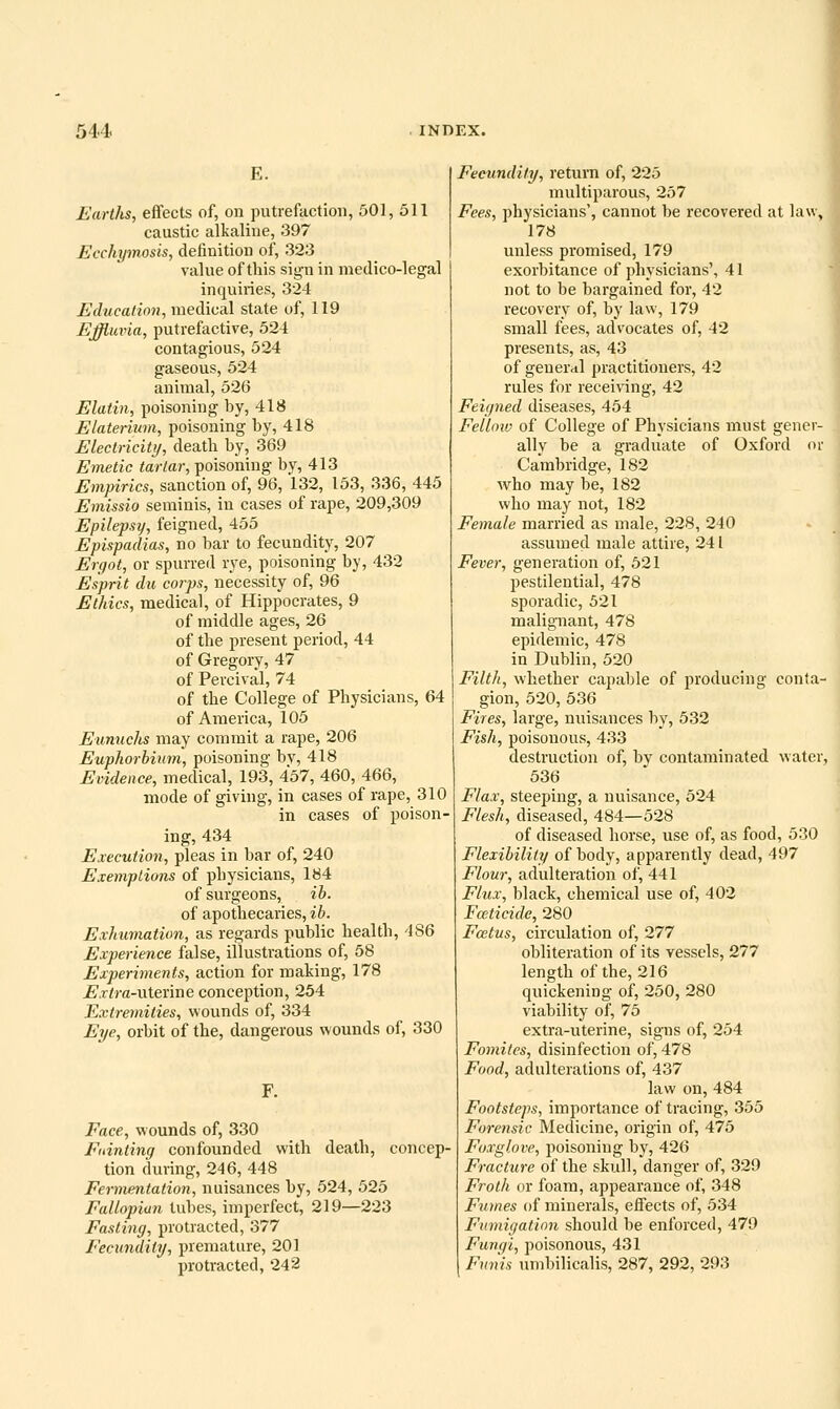 E. Earths, effects of, on putrefaction, 501, 511 caustic alkaline, 397 Ecchymosis, definition of, 323 value of this sign in medico-legal inquiries, 324 Education, medical state of, 119 Ejffluvia, putrefactive, 524 contagious, 524 gaseous, 524 animal, 526 Elatin, poisoning by, 418 Elaterium, poisoning by, 418 Electricity, deatb by, 369 Emetic tartar, poisoning by, 413 Empirics, sanction of, 96, 132, 153, 336, 445 Emissio seniinis, in cases of rape, 209,309 Epilepsy, feigned, 455 Epispadias, no bar to fecundity, 207 Ergot, or spurred rye, poisoning by, 432 Esprit du coiys, necessity of, 96 Ethics, medical, of Hippocrates, 9 of middle ages, 26 of the present period, 44 of Gregory, 47 of Percival, 74 of the College of Physicians, 64 of America, 105 Eunuchs may commit a rape, 206 Euphorhium, poisoning by, 418 Evidence, medical, 193, 457, 460, 466, mode of giving, in cases of rape, 310 in cases of poison- ing, 434 Execution, pleas in bar of, 240 Exemptions of physicians, 184 of surgeons, ih. of apothecaries, ib. Exhumation, as regards public health, 486 Experience false, illustrations of, 58 Exjjeriments, action for making, 178 jE'.r^ra-uterine conception, 254 Extremities, wounds of, 334 Eye, orbit of the, dangerous wounds of, 330 Face, wounds of, 330 Fuinting confounded with death, concep- tion during, 246, 448 Fermentation, nuisances by, 524, 525 Fallopian tubes, imperfect, 219—223 Fasting, protracted, 377 Fecundity, premature, 201 protracted, 242 Fecundity, return of, 225 multiparous, 257 Fees, physicians', cannot be recovered at law, 178 unless promised, 179 exorbitance of physicians', 41 not to be bargained for, 42 recovery of, by law, 179 small fees, advocates of, 42 presents, as, 43 of geuer<il practitioners, 42 rules for receiving, 42 Feigned diseases, 454 Fellow of College of Physicians must gener- ally be a graduate of Oxford or Cambridge, 182 who may be, 182 who may not, 182 Female married as male, 228, 240 assumed male attire, 241 Fever, generation of, 621 pestilential, 478 sporadic, 521 malignant, 478 epidemic, 478 in Dublin, 520 Filth, whether capable of producing conta- gion, 520, 536 Fires, large, nuisances by, 532 Fish, poisonous, 433 destruction of, by contaminated water, 536 Flax, steeping, a nuisance, 524 Flesh, diseased, 484—528 of diseased horse, use of, as food, 530 Flexibility of body, apparently dead, 497 Flour, adulteration of, 441 Flux, black, chemical use of, 402 Fceticide, 280 Foetus, circulation of, 277 obliteration of its vessels, 277 length of the, 216 quickening of, 250, 280 viability of, 75 extra-uterine, signs of, 254 Fomitcs, disinfection of, 478 Food, adulterations of, 437 law on, 484 Footsteps, importance of tracing, 355 Forensic Meclicine, origin of, 475 Foxglove, poisoning hj, 426 Fracture of the skull, danger of, 329 Froth or foam, appearance of, 348 Fmnes of minerals, effects of, 534 Fumigation should be enforced, 479 Fungi, poisonous, 431 Funis umbilicalis, 287, 292, 293