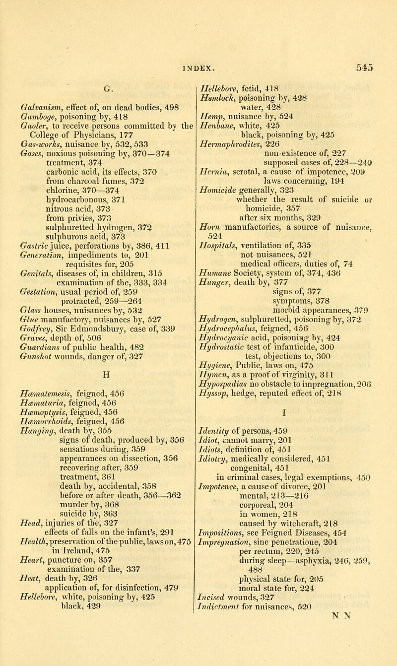 G. Galvanism, effect of, on dead bodies, 498 Gamboge, poisoning by, 418 Gaoler, to receive persons committed by the College of Physicians, 177 Gas-works, nuisance by, 532, 633 Gases, noxious poisoning by, 370—374 treatment, 374 carbonic acid, its effects, 370 from charcoal fumes, 372 chlorine, 370—374 hydrocarbonous, 371 nitrous acid, 373 from privies, 373 sulphuretted hydrogen, 372 sulphurous acid, 373 Gamine juice, perforations by, 386, 411 Generation, impediments to, 201 requisites for, 205 Genitals, diseases of, in children, 315 examination of the, 333, 334 Gestation, usual period of, 259 protracted, 259—264 Glass houses, nuisances by, 532 Glue manufactory, nuisances by, 527 Godfrey, Sir Edmondsbury, case of, 339 Graves, depth of, 506 Guardians of public health, 482 Gunshot wounds, danger of, 327 H Hamatemesis, feigned, 456 Hcsmaturia, feigned, 456 Hcemopiysis, feigned, 456 Hcemorrhoids, feigned, 456 Hanging, death by, 355 signs of death, produced by, 356 sensations during, 359 appearances on dissection, 356 recovering after, 359 treatment, 361 death by, accidental, 358 before or after death, 356—362 murder by, 368 suicide by, 363 Head, injuries of the, 327 effects of falls on the infant's, 291 Z/eaZ<A,preservation of the public, lawson, 475 in Ireland, 475 Heart, puncture on, 357 examination of the, 337 Heat, death by, 326 application of, for disinfection, 479 Hellebore, white, poisoning by, 425 black, 429 Hellebore, fetid, 418 Hemlock, poisoning by, 428 water, 428 Hemp, nuisance by, 524 Henbane, white, 425 black, poisoning b}', 425 Hermaphrodites, 226 non-existence of, 227 supposed cases of, 228—240 Hernia, scrotal, a cause of impotence, 209 laws concerning, 194 Homicide generally, 323 whether the result of suicide or homicide, 357 after six months, 329 Horn manufactories, a source of nuisance, 524 Hospitals, ventilation of, 335 not nuisances, 521 medical officers, duties of, 74 Humane Society, system of, 374, 436 Hunger, death by, 377 signs of, 377 symptoms, 378 morbid appearances, 379 Hydrogen, sulphuretted, poisoning by, 372 Hydrocephalus, feigned, 456 Hydrocyanic acid, poisoning by, 424 Hydrostatic test of infanticide, 300 test, objections to, 300 Hygiene, Public, laws on, 475 Hymen, as a proof of virginity, 311 Hypospadias no obsta,cle to impregnation, 206 Hyssop, hedge, reputed effect of, 218 Identity of persons, 459 Idiot, cannot marry, 201 Idiots, definition of, 451 Idiotcy, medically considered, 451 congenital, 451 in criminal cases, legal exemptions, 450 Impotence, a cause of divorce, 201 mental, 213—216 corporeal, 204 in women, 218 caused by witchcraft, 218 Impositions, see Feigned Diseases, 454 Impregnation, sine penetratione, 204 per rectum, 220, 245 during sleep—asphyxia, 246, 259, 488 physical state for, 205 moral state for, 224 Incised wounds, 327 Indictment for nuisances, 520 N N