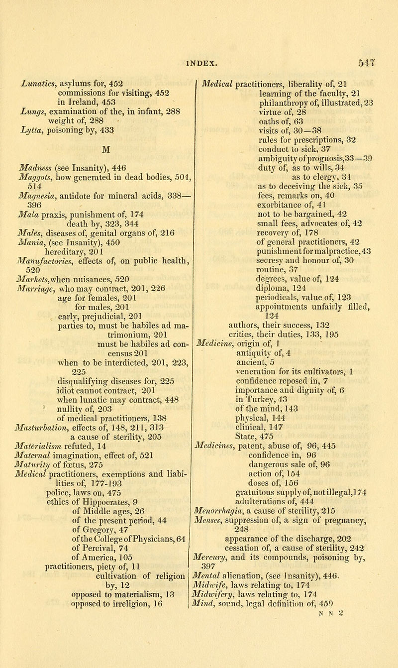 Lunatics, asylums for, 452 commissions for visiting, 452 in Ireland, 453 Lungs, examination of the, in infant, 288 weight of, 288 Lytta, poisoning by, 433 M Madness (see Insanity), 446 Maggots, how generated in dead bodies, 504, 514 Magnesia, antidote for mineral acids, 338— 396 Mala praxis, punishment of, 174 death by, 323, 344 Males, diseases of, genital organs of, 216 Mania, (see Insanity), 450 hereditary, 201 Manufactories, effects of, on public health, 520 3Iarkets,vi}iien nuisances, 520 Marriage, who may contract, 201, 226 age for females, 201 for males, 201 ; early, prejudicial, 201 parties to, must be habiles ad ma- trimouium, 201 must be habiles ad con- census 201 when to be interdicted, 201, 223, 225 disqualifying diseases for, 225 idiot cannot contract, 201 when lunatic may contract, 448 • nullity of, 203 of medical practitioners, 138 Masturbation, effects of, 148, 211, 313 a cause of sterility, 205 Materialism refuted, 14 Maternal imagination, effect of, 521 Maturity of foetus, 275 Medical practitioners, exemptions and liabi- lities of, 177-193 police, laws on, 475 ethics of Hippocrates, 9 of Middle ages, 26 of the present period, 44 of Gregory, 47 of the College of Physicians, 64 of Percival, 74 of America, 105 practitioners, piety of, 11 cultivation of religion by, 12 opposed to materialism, 13 opposed to irreligion, 16 Medical practitioners, liberality of, 21 learning of the faculty, 21 philanthropy of, illustrated, 23 virtue of, 28 oaths of, 63 visits of, 30—38 rules for prescriptions, 32 conduct to sick, 37 ambiguity of prognosis, 33—39 duty of, as to wills, 34 as to clergy, 31 as to deceiving the sick, 35 fees, remarks on, 40 exorbitance of, 41 not to be bargained, 42 small fees, advocates of, 42 recovery of, 178 of general practitioners, 42 punishment for malpractice, 43 secresy and honour of, 30 routine, 37 degrees, value of, 124 diploma, 124 periodicals, value of, 123 appointments unfairly filled, 124 authors, their success, 132 critics, their duties, 133, 195 Medicine, origin of, 1 antiquity of, 4 ancient, 5 veneration for its cultivators, 1 confidence reposed in, 7 importance and dignity of, 6 in Turkey, 43 of the mind, 143 physical, 144 clinical, 147 State, 475 Medicines, patent, abuse of, 9Q, 445 confidence in, 96 dangerous sale of, 96 action of, 154 doses of, 156 gratuitous supply of, not illegal, 174 adulterations of, 444 Menorrhagia^ a cause of sterility, 215 Menses, suppression of, a sign of pregnancy, 248 appearance of the discharge, 202 cessation of, a cause of sterility, 242 Mercury, and its compounds, poisoning by, 397 il/en/aZ alienation, (see Insanity), 446. Midwife, laws relating to, 174 Midwifery, laws relating to, 174 Mind, sound, legal definition of, 450 N N 2