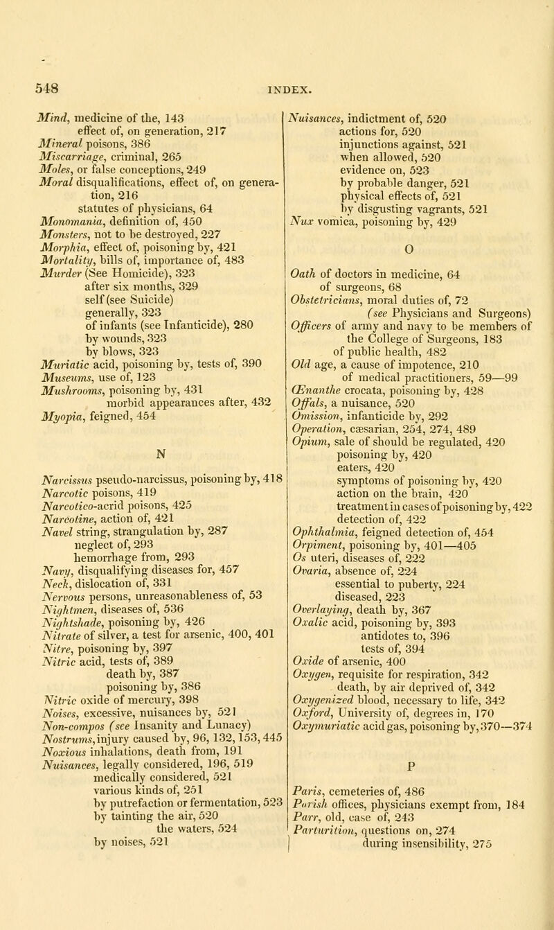 Mind, medicine of the, 143 effect of, on p^eneration, 217 Mineral poisons, 386 Miscarriage, criminal, 265 Moles, or false conceptions, 249 Moral disqualifications, effect of, on genera- tion, 216 statutes of physicians, 64 Monomania, definition of, 450 Monsters, not to be destroyed, 227 Morphia, effect of, poisoning by, 421 Mortality, bills of, importance of, 483 Murder (See Homicide), 323 after six mouths, 329 self (see Suicide) generally, 323 of infants (see Infanticide), 280 by wounds, 323 by blows, 323 Mw-iatic acid, poisoning by, tests of, 390 Museums, use of, 123 Mushrooms, poisoning by, 431 morbid appearances after, 432 Myopia, feigned, 454 N Narcisstis pseudo-narcissus, poisoning by, 418 Narcotic poisons, 419 Narcotico-acxid poisons, 425 Narcotine, action of, 421 Navel string, strangulation by, 287 neglect of, 293 hemorrhage from, 293 Navy, disqualifying diseases for, 457 Neck, dislocation of, 331 Nervous persons, unreasonableness of, 53 Niyhtmen, diseases of, 536 Nightshade, poisoning by, 426 Nitrate of silver, a test for arsenic, 400, 401 Nitre, poisoning by, 397 Nitric acid, tests of, 389 death by, 387 poisoning by, 386 Nitric oxide of mercury, 398 Noises, excessive, nuisances by, 521 Non-compos (see Insanity and Lunacy) Nostrums,mjm'y caused by, 96, 132,153,445 Noxious inhalations, death from, 191 Nuisances, legally considered, 196, 519 medically considered, 521 various kinds of, 251 by putrefaction or fermentation, 523 by tainting the air, 520 the waters, 524 by noises, 521 Nuisances, indictment of, 520 actions for, 520 injunctions against, 521 when allowed, 520 evidence on, 523 by probable danger, 521 physical effects of, 521 by disgusting vagrants, 521 Nux vomica, poisoning by, 429 O Oath of doctors in medicine, 64 of surgeons, 68 Obstetricians, moral duties of, 72 (see Physicians and Surgeons) Officers of army and navy to be members of the College of Surgeons, 183 of public health, 482 Old age, a cause of impotence, 210 of medical practitioners, 59—99 (Enanthe crocata, poisoning by, 428 Offals, a nuisance, 520 Omission, infanticide by, 292 Operation, caesarian, 254, 274, 489 Opium, sale of should be regulated, 420 poisoning by, 420 eaters, 420 symptoms of poisoning by, 420 action on the brain, 420 treatment in cases of poisoning by, 422 detection of, 422 Ophthalmia, feigned detection of, 454 Orpiment, poisoning by, 401—405 Os uteri, diseases of, 222 Ovaria, absence of, 224 essential to puberty, 224 diseased, 223 Overlaying, death by, 367 Oxalic acid, poisoning by, 393 antidotes to, 396 tests of, 394 Oxide of arsenic, 400 Oxygen, requisite for respiration, 342 death, by air deprived of, 342 Oxygenized blood, necessary to life, 342 Oxford, University of, degrees in, 170 Oxymunatic acid gas, poisoning by, 370—374 Paris, cemeteries of, 486 Parish offices, physicians exempt from, 184 Parr, old, case of, 243 Parturition, questions on, 274 during insensibility, 275