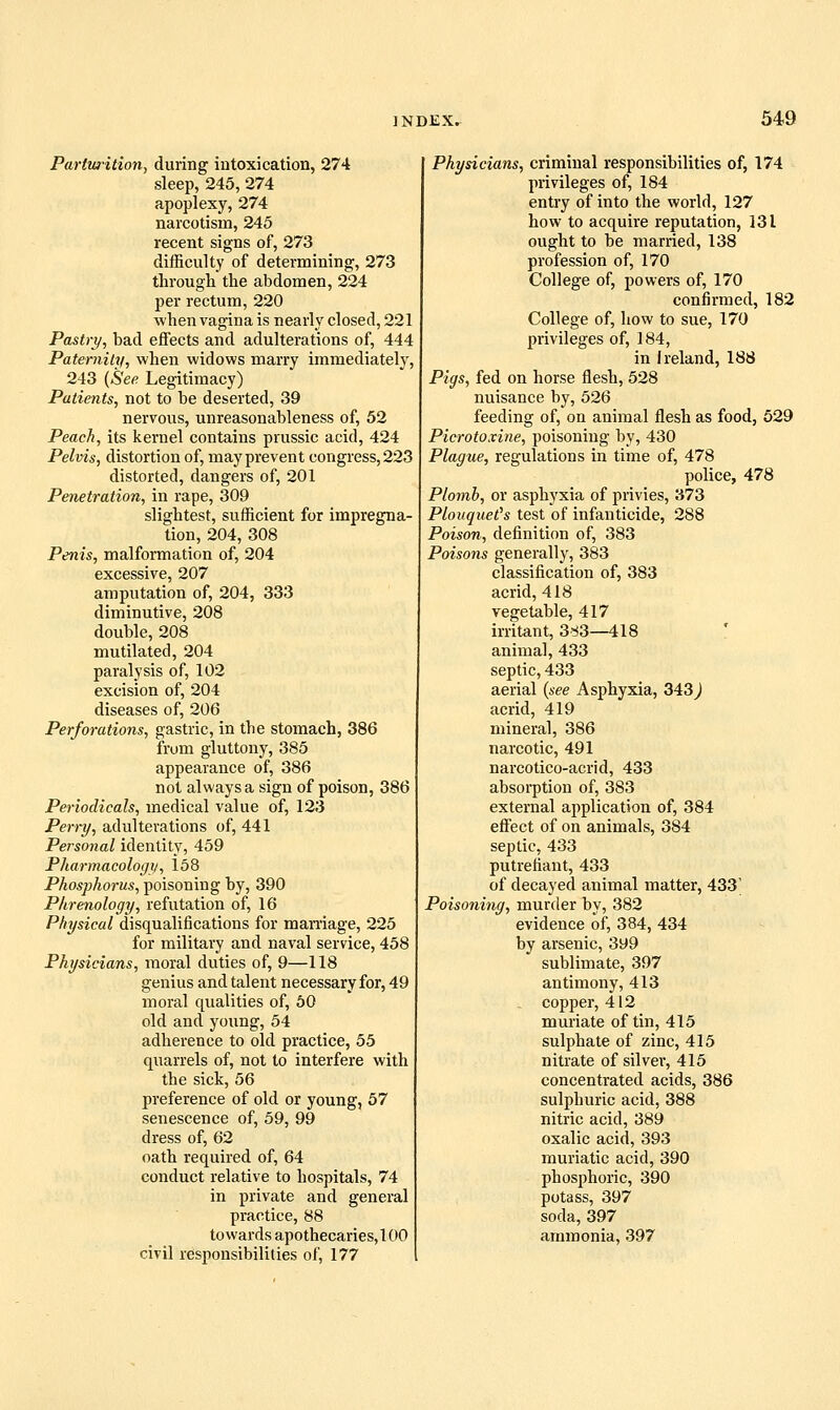 Parturition, during iutoxication, 274 sleep, 245, 274 apoplexy, 274 narcotism, 245 recent signs of, 273 difficulty of determining, 273 through the abdomen, 224 per rectum, 220 when vagina is nearly closed, 221 Pastry, bad eflFects and adulterations of, 444 Paternity, when widows marry immediately, 243 {See Legitimacy) Patients, not to be deserted, 39 nervous, unreasonableness of, 52 Peach, its kernel contains prussic acid, 424 Pelvis, distortion of, may prevent congress, 223 distorted, dangers of, 201 Penetration, in rape, 309 slightest, sufficient for impregna- tion, 204, 308 Penis, malformation of, 204 excessive, 207 amputation of, 204, 333 diminutive, 208 double, 208 mutilated, 204 paralysis of, 102 excision of, 204 diseases of, 206 Perforations, gastric, in the stomach, 386 from gluttony, 385 appearance of, 386 not always a sign of poison, 386 Periodicals, medical value of, 123 Perry, adulterations of, 441 Personal identity, 459 Pharmacologii, 168 Phosphorus, poisoning by, 390 Phrenology, refutation of, 16 Physical disqualifications for maniage, 225 for military and naval service, 458 Physicians, moral duties of, 9—118 genius and talent necessary for, 49 moral qualities of, 50 old and young, 54 adherence to old practice, 55 quarrels of, not to interfere with the sick, 56 preference of old or young, 57 senescence of, 59, 99 dress of, 62 oath required of, 64 conduct relative to hospitals, 74 in private and general practice, 88 towards apothecaries, 100 civil responsibilities of, 177 Physicians, criminal responsibilities of, 174 privileges of, 184 entry of into the world, 127 how to acquire reputation, 131 ought to be married, 138 profession of, 170 College of, powers of, 170 confirmed, 182 College of, how to sue, 170 privileges of, 184, in Ireland, 188 Pigs, fed on horse flesh, 528 nuisance by, 526 feeding of, on animal flesh as food, 529 Picrotoxine, poisoning by, 430 Plague, regulations in time of, 478 police, 478 Plomb, or asphyxia of privies, 373 Plouquet's test of infanticide, 288 Poison, definition of, 383 Poisons generally, 383 classification of, 383 acrid, 418 vegetable, 417 irritant, 3d3—418 animal, 433 septic, 433 aerial {see Asphyxia, 343^ acrid, 419 mineral, 386 narcotic, 491 narcotico-acrid, 433 absorption of, 383 external application of, 384 efl'ect of on animals, 384 septic, 433 putrefiant, 433 of decayed animal matter, 433' Poisoning, murder by, 382 evidence of, 384, 434 by arsenic, 399 sublimate, 397 antimony, 413 . copper, 412 muriate of tin, 415 sulphate of zinc, 415 nitrate of silvei-, 415 concentrated acids, 386 sulphuric acid, 388 nitric acid, 389 oxalic acid, 393 muriatic acid, 390 phosphoric, 390 potass, 397 soda, 397 ammonia, 397